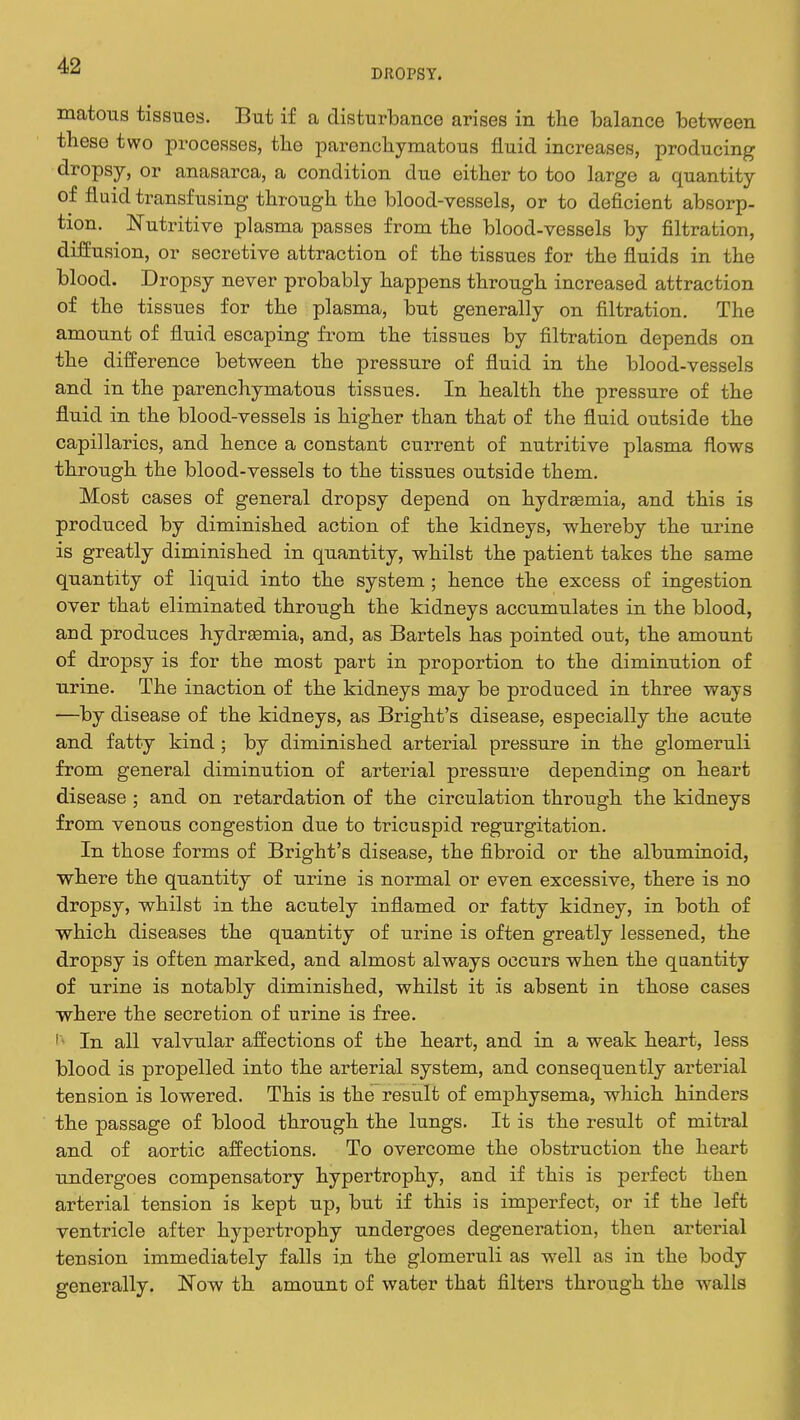 DROPSY. matous tissues. But if a disturbance arises in the balance between these two processes, the parenchymatous fluid increases, producing dropsy, or anasarca, a condition due either to too large a quantity of fluid transfusing through the blood-vessels, or to deficient absorp- tion. Nutritive plasma passes from the blood-vessels by filtration, diffusion, or secretive attraction of the tissues for the fluids in the blood. Dropsy never probably happens through increased attraction of the tissues for the plasma, but generally on filtration. The amount of fluid escaping from the tissues by filtration depends on the difference between the pressure of fluid in the blood-vessels and in the parenchymatous tissues. In health the pressure of the fluid in the blood-vessels is higher than that of the fluid outside the capillaries, and hence a constant current of nutritive plasma flows through the blood-vessels to the tissues outside them. Most cases of general dropsy depend on hydrEemia, and this is produced by diminished action of the kidneys, whereby the urine is greatly diminished in quantity, whilst the patient takes the same quantity of liquid into the system; hence the excess of ingestion over that eliminated through the kidneys accumulates in the blood, and produces hydrEemia, and, as Bartels has pointed out, the amount of dropsy is for the most part in proportion to the diminution of urine. The inaction of the kidneys may be produced in three ways —by disease of the kidneys, as Bright's disease, especially the acute and fatty kind; by diminished arterial pressure in the glomeruli from general diminution of arterial pressure depending on heart disease ; and on retardation of the circulation through the kidneys from venous congestion due to tricuspid regurgitation. In those forms of Bright's disease, the fibroid or the albuminoid, where the quantity of urine is normal or even excessive, there is no dropsy, whilst in the acutely inflamed or fatty kidney, in both of which diseases the quantity of urine is often greatly lessened, the dropsy is often marked, and almost always occurs when the quantity of urine is notably diminished, whilst it is absent in those cases where the secretion of urine is free. r In all valvular affections of the heart, and in a weak heart, less blood is propelled into the arterial system, and consequently arterial tension is lowered. This is the result of emphysema, which hinders the passage of blood through the lungs. It is the result of mitral and of aortic affections. To overcome the obstruction the heart undergoes compensatory hypertrophy, and if this is perfect then arterial tension is kept up, but if this is imperfect, or if the left ventricle after hypertrophy undergoes degeneration, then arterial tension immediately falls in the glomeruli as well as in the body generally. Now th amount of water that filters through the Avails