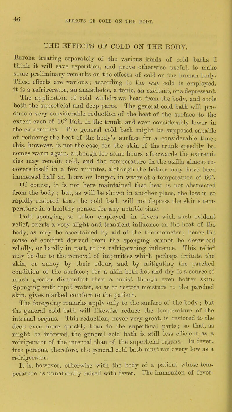 THE EFFECTS OF COLD ON THE BODY. Before treating- separately of the various kinds of cold baths I think it will save repetition, and prove otherwise useful, to make some preliminary remarks on the effects of cold on the human body. These effects are various ; according to the way cold is employed it is a refrigerator, an anaesthetic, a tonic, an excitant, or a depressant. The application of cold withdraws heat from the body, and cools both the superficial and deep parts. The general cold bath will pro- duce a very considerable reduction of the heat of the surface to the extent even of 10° Fah. in the trunk, and even considerably lower in the extremities. The general cold bath might be supposed capable of reducing the heat of the body's surface for a considerable time; this, however, is not the case, for the skin of the trunk speedily be- comes warm again, although for some hours afterwards the extremi- ties may remain cold, and the temperature in the axilla almost re- covers itself in a few minutes, although the bather may have been immersed half an hour, or longer, in water at a temperature of 60°. Of course, it is not here maintained that heat is not abstracted from the body ; but, as will be shown in another place, the loss is so rapidly restored that the cold bath will not depress the skin's tem- perature in a healthy person for any notable time. Cold sponging, so often employed in fevers with such evident relief, exerts a very slight and transient influence on the heat of the body, as may be ascertained by aid of the thermometer; hence the sense of comfort derived from the sponging cannot be described wholly, or hardly in part, to its refrigerating influence. This relief may be due to the removal of impurities which perhaps irritate the skin, or annoy by their odour, and by mitigating the parched condition of the surface ; for a skin both hot and dry is a source of much greater discomfort than a moist though even hotter skin. Sponging with tepid water, so as to restore moisture to the parched skin, gives marked comfort to the patient. The foregoing remarks apply only to the surface of the body; but the general cold bath will likewise reduce the temperature of the internal organs. This reduction, never very great, is restored to the deep even more quickly than to the superficial parts ; so that, as might be inferred, the general cold bath is still less efficient as a refrigerator of the internal than of the superficial organs. In fever- free persons, therefore, the general cold bath must rank very low as a refrigerator. It is, however, otherwise with the body of a patient whose tem- perature is unnaturally raised with fever. The immersion of fever-