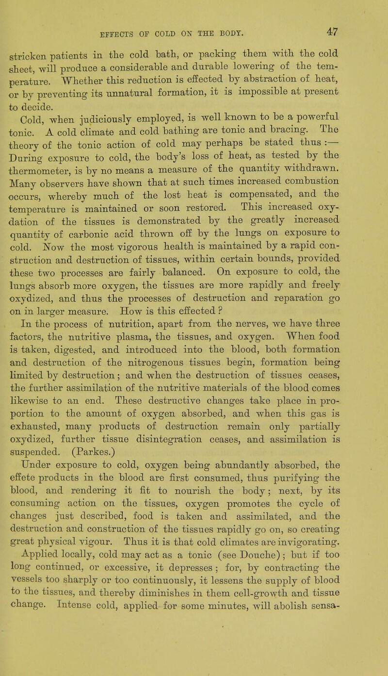stricken patients in the cold bath, or packing them with the cold sheet, will produce a considerable and durable lowering of the tem- perature. Whether this reduction is effected by abstraction of heat, or by preventing its unnatural formation, it is impossible at present to decide. Cold, when judiciously employed, is well known to be a powerful tonic. A cold climate and cold bathing are tonic and bracing. The theory of the tonic action of cold may perhaps be stated thus :— During exposure to cold, the body's loss of heat, as tested by the thermometer, is by no means a measure of the quantity withdrawn. Many observers have shown that at such times increased combustion occurs, whereby much of the lost heat is compensated, and the temperature is maintained or soon restored. This increased oxy- dation of the tissues is demonstrated by the greatly increased quantity of carbonic acid thrown off by the lungs on exposure to cold. Now the most vigorous health is maintained by a rapid con- struction and destruction of tissues, within certain bounds, provided these two processes are fairly balanced. On exposure to cold, the lungs absorb more oxygen, the tissues are more rapidly and freely oxydized, and thus the processes of destruction and reparation go on in larger measure. How is this effected ? In the process of nutrition, apart from the nerves, we have three factors, the nutritive plasma, the tissues, and oxygen. When food is taken, digested, and introduced into the blood, both formation and destruction of the nitrogenous tissues begin, formation being limited by destruction ; and when the destruction of tissues ceases, the further assimilation of the nutritive materials of the blood comes likewise to an end. These destructive changes take place in pro- portion to the amount of oxygen absorbed, and when this gas is exhausted, many products of destruction remain only partially oxydized, further tissue disintegration ceases, and assimilation is suspended. (Parkes.) Under exposure to cold, oxygen being abundantly absorbed, the effete products in the blood are first consumed, thus purifying the blood, and rendering it fit to nourish the body; next, by its consuming action on the tissues, oxygen promotes the cycle of changes just described, food is taken and assimilated, and the destruction and construction of the tissues rapidly go on, so creating great physical vigour. Thus it is that cold climates are invigorating. Applied locally, cold may act as a tonic (see Douche) ; but if too long continued, or excessive, it depresses ; for, by contracting the vessels too sharply or too continuously, it lessens the supply of blood to the tissues, and thereby diminishes in them cell-growth and tissue change. Intense cold, applied for some minutes, will abolish sensa-