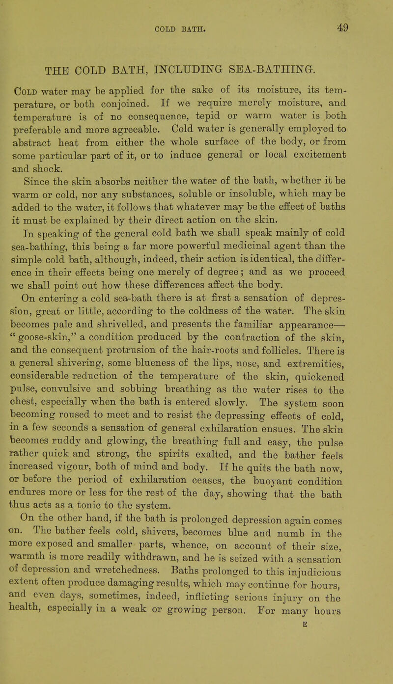 THE COLD BATH, INCLUDING SEA-BATHING. Cold water may be applied for the sake of its moisture, its tem- perature, or both conjoined. If we require merely moisture, and temperature is of no consequence, tepid or warm water is both preferable and more agreeable. Cold water is generally employed to abstract heat from either the whole surface of the body, or from some particular part of it, or to induce general or local excitement and shock. Since the skin absorbs neither the water of the bath, whether it be warm or cold, nor any substances, soluble or insoluble, which may be added to the water, it follows that whatever may be the effect of baths it must be explained by their direct action on the skin. In speaking of the general cold bath we shall speak mainly of cold sea-bathing, this being a far more powerful medicinal agent than the simple cold bath, although, indeed, their action is identical, the differ- ence in their effects being one merely of degree; and as we proceed we shall point out how these differences affect the body. On entering a cold sea-bath there is at first a sensation of depres- sion, great or little, according to the coldness of the water. The skin becomes pale and shrivelled, and presents the familiar appearance—  goose-skin, a condition produced by the contraction of the skin, and the consequent protrusion of the hair-roots and follicles. There is a general shivering, some blueness of the lips, nose, and extremities, considerable reduction of the temperature of the skin, quickened pulse, convulsive and sobbing breathing as the water rises to the chest, especially when the bath is entered slowly. The system soon becoming roused to meet and to resist the depressing effects of cold, in a few seconds a sensation of general exhilaration ensues. The skin becomes ruddy and glowing, the breathing full and easy, the pulse rather quick and strong, the spirits exalted, and the bather feels increased vigour, both of mind and body. If he quits the bath now, or before the period of exhilaration ceases, the buoyant condition endures more or less for the rest of the day, showing that the bath thus acts as a tonic to the system. On the other hand, if the bath is prolonged depression again comes on. The bather feels cold, shivers, becomes blue and numb in the more exposed and smaller parts, whence, on account of their size, warmth is more readily withdrawn, and he is seized with a sensation of depression and wretchedness. Baths prolonged to this injudicious extent often produce damaging results, which may continue for hours, and even days, sometimes, indeed, inflicting serious injury on the health, especially in a weak or growing person. For many hours E