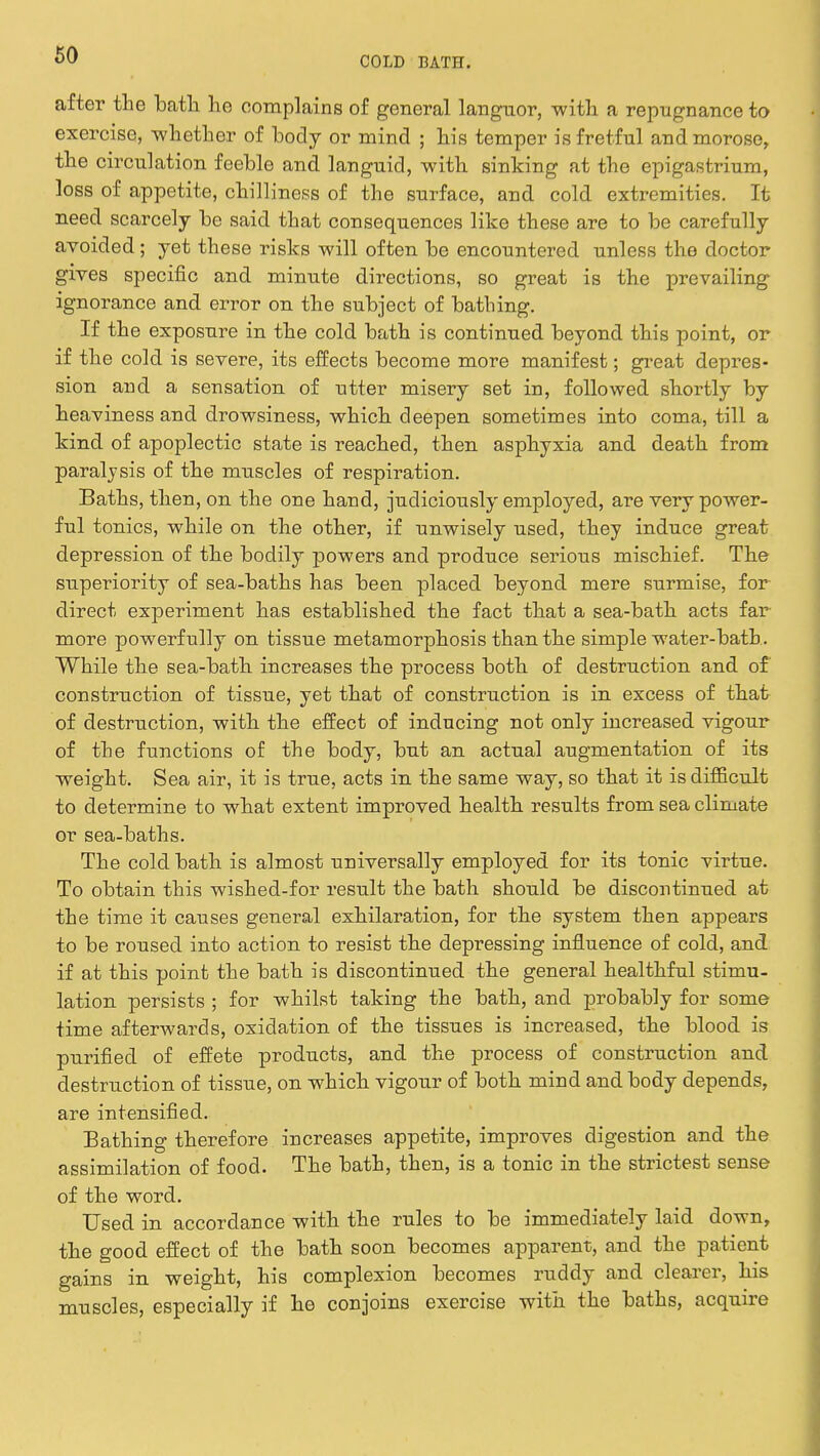 COLD BATE. after the bath, he complains of general languor, with a repugnance to exercise, -whether of body or mind ; his temper is fretful and morose, the circulation feeble and languid, with sinking at the epigastrium, loss of appetite, chilliness of the surface, and cold extremities. It need scarcely be said that consequences like these are to be carefully avoided; yet these risks will often be encountered unless the doctor gives specific and minute directions, so great is the prevailing ignorance and error on the subject of bathing. If the exposure in the cold bath is continued beyond this point, or if the cold is severe, its effects become more manifest; great depres- sion and a sensation of utter misery set in, followed shortly by heaviness and drowsiness, which deepen sometimes into coma, till a kind of apoplectic state is reached, then asphyxia and death from paralysis of the muscles of respiration. Baths, then, on the one hand, judiciously employed, are very power- ful tonics, while on the other, if unwisely used, they induce great depression of the bodily powers and produce serious mischief. The superiority of sea-baths has been placed beyond mere surmise, for direct experiment has established the fact that a sea-bath acts far more powerfully on tissue metamorphosis than the simple water-bath. While the sea-bath increases the process both of destruction and of construction of tissue, yet that of construction is in excess of that of destruction, with the effect of inducing not only increased vigour of the functions of the body, but an actual augmentation of its weight. Sea air, it is true, acts in the same way, so that it is difficult to determine to what extent improved health results from sea climate or sea-baths. The cold bath is almost universally employed for its tonic virtue. To obtain this wished-for result the bath should be discontinued at the time it causes general exhilaration, for the system then appears to be roused into action to resist the depressing influence of cold, and if at this point the bath is discontinued the general healthful stimu- lation persists ; for whilst taking the bath, and probably for some time afterwards, oxidation of the tissues is increased, the blood is purified of effete products, and the process of construction and destruction of tissue, on which vigour of both mind and body depends, are intensified. Bathing therefore increases appetite, improves digestion and the assimilation of food. The bath, then, is a tonic in the strictest sense of the word. Used in accordance with the rules to be immediately laid down, the good effect of the bath soon becomes apparent, and the patient gains in weight, his complexion becomes ruddy and clearer, his muscles, especially if he conjoins exercise with the baths, acquire