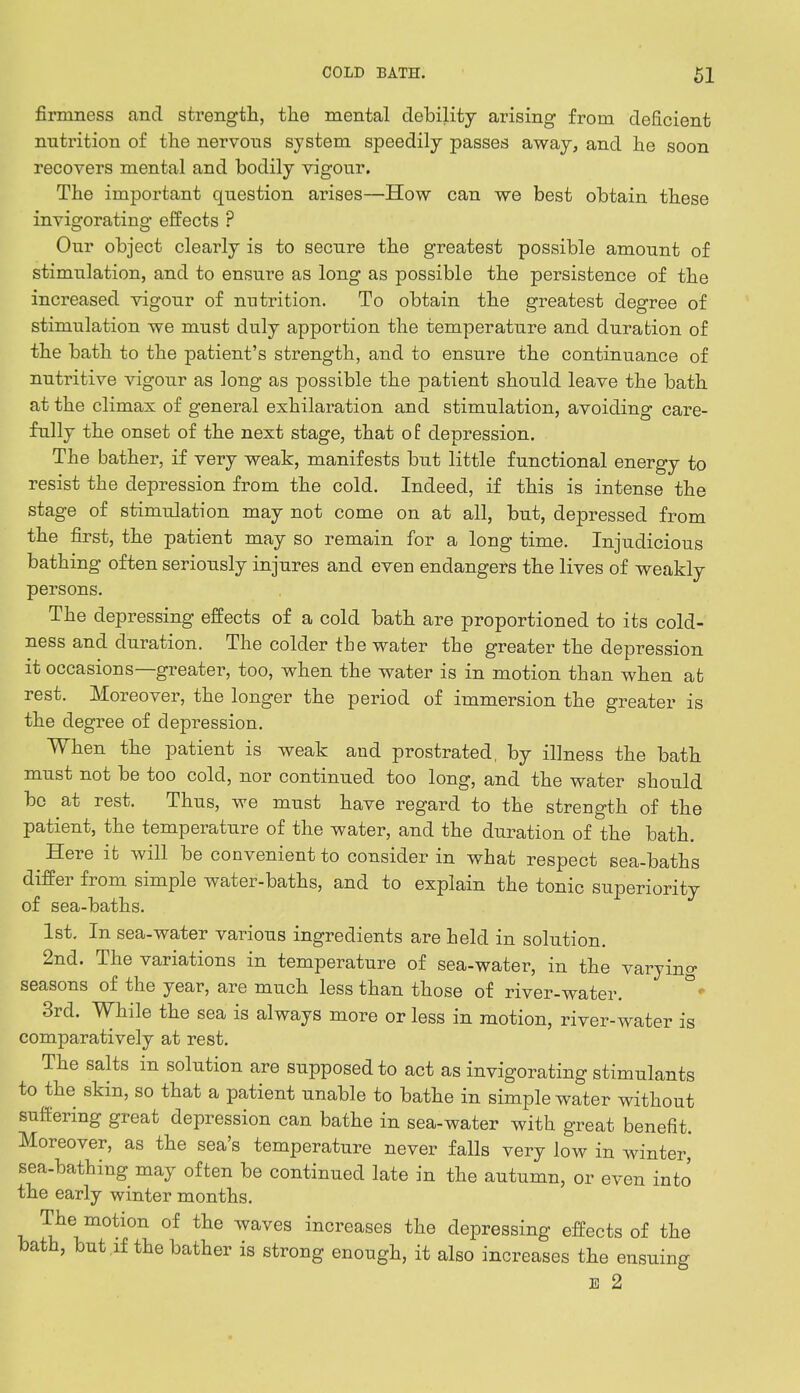 firmness and strength, the mental debility arising from deficient nutrition of the nervous system speedily passes away, and he soon recovers mental and bodily vigour. The important question arises—How can we best obtain these invigorating effects ? Our object clearly is to secure the greatest possible amount of stimulation, and to ensure as long as possible the persistence of the increased vigour of nutrition. To obtain the greatest degree of stimulation we must duly apportion the temperature and duration of the bath to the patient's strength, and to ensure the continuance of nutritive vigour as long as possible the patient should leave the bath at the climax of general exhilaration and stimulation, avoiding care- fully the onset of the next stage, that of depression. The bather, if very weak, manifests but little functional energy to resist the depression from the cold. Indeed, if this is intense the stage of stimulation may not come on at all, but, depressed from the first, the patient may so remain for a long time. Injudicious bathing often seriously injures and even endangers the lives of weakly persons. The depressing effects of a cold bath are proportioned to its cold- ness and duration. The colder the water the greater the depression it occasions—greater, too, when the water is in motion than when at rest. Moreover, the longer the period of immersion the greater is the degree of depression. When the patient is weak and prostrated, by illness the bath must not be too cold, nor continued too long, and the water should bo at rest. Thus, we must have regard to the strength of the patient, the temperature of the water, and the duration of the bath. ^ Here it will be convenient to consider in what respect sea-baths differ from simple water-baths, and to explain the tonic superiority of sea-baths. 1st. In sea-water various ingredients are held in solution. 2nd. The variations in temperature of sea-water, in the varying seasons of the year, are much less than those of river-water. 3rd. While the sea is always more or less in motion, river-water is comparatively at rest. The salts in solution are supposed to act as invigorating stimulants to the skin, so that a patient unable to bathe in simple water without suffering great depression can bathe in sea-water with great benefit. Moreover, as the sea's temperature never falls very low in winter, sea-bathing may often be continued late in the autumn, or even into the early winter months. The motion of the waves increases the depressing effects of the bath, but if the bather is strong enough, it also increases the ensuing 1 2