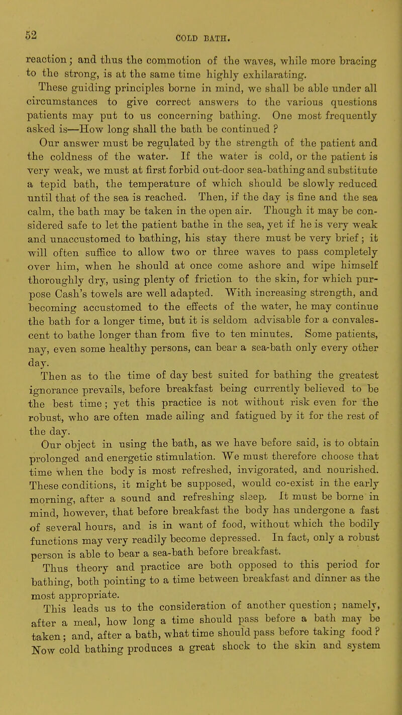 reaction; and thus tho commotion of the waves, while more bracing to the strong, is at the same time highly exhilarating. These guiding principles borne in mind, we shall be able under all circumstances to give correct answers to the various questions patients may put to us concerning bathing. One most frequently asked is—How long shall the bath be continued ? Our answer must be regulated by the strength of the patient and the coldness of the water. If the water is cold, or the patient is very weak, we must at first forbid out-door sea-bathing and substitute a tepid bath, the temperature of which should be slowly reduced until that of the sea is reached. Then, if the day is fine and the sea calm, the bath may be taken in the open air. Though it may be con- sidered safe to let the patient bathe in the sea, yet if he is very weak and unaccustomed to bathing, his stay there must be very brief ; it will often suffice to allow two or three waves to pass completely over him, when he should at once come ashore and wipe himself thoroughly dry, using plenty of friction to the skin, for which pur- pose Cash's towels are well adapted. With increasing strength, and becoming accustomed to the effects of the water, he may continue the bath for a longer time, but it is seldom advisable for a convales- cent to bathe longer than from five to ten minutes. Some patients, nay, even some healthy persons, can bear a sea-bath only every other day. Then as to the time of day best suited for bathing the greatest ignorance prevails, before breakfast being currently believed to be the best time ; yet this practice is not without risk even for the robust, who are often made ailing and fatigued by it for the rest of the day. Our object in using the bath, as we have before said, is to obtain prolonged and energetic stimulation. We must therefore choose that time when the body is most refreshed, invigorated, and nourished. These conditions, it might be supposed, would co-exist in the early morning, after a sound and refreshing sleep. It must be borne in mind, however, that before breakfast the body has undergone a fast of several hours, and is in want of food, without which the bodily functions may very readily become depressed. In fact, only a robust person is able to bear a sea-bath before breakfast. Thus theory and practice are both opposed to this period for bathing, both pointing to a time between breakfast and dinner as the most appropriate. This leads us to the consideration of another question; namely, after a meal, how long a time should pass before a bath may be taken; and, after a bath, what time should pass before taking food ? Now cold bathing produces a great shock to the skin and system
