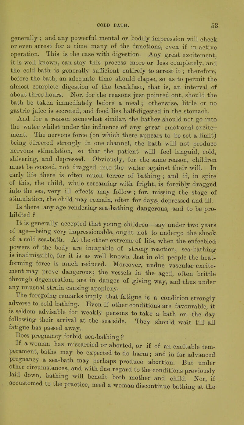 generally ; and any powerful mental or bodily impression will check or even arrest for a time many of the functions, even if in active operation. This is the case with digestion. Any great excitement, it is well known, can stay this process more or less completely, and the cold bath is generally sufficient entirely to arrest it; therefore, before the bath, an adequate time should elapse, so as to permit the almost complete digestion of the breakfast, that is, an interval of about three hours. Nor, for the reasons just pointed out, should the bath be taken immediately before a meal; otherwise, little or no gastric juice is secreted, and food lies half-digested in the stomach. And for a reason somewhat similar, the bather should not go into the water whilst under the influence of any great emotional excite- ment. The nervous force (on which there appears to be set a limit) being directed strongly in one channel, the bath will not produce nervous stimulation, so that the patient will feel languid, cold, shivering, and depressed. Obviously, for the same reason, children must be coaxed, not dragged into the water against their will. In early life there is often much terror of bathing ; and if, in spite of this, the child, while screaming with fright, is forcibly dragged into the sea, very ill effects may follow ; for, missing the stage of stimulation, the child may remain, often for days, depressed and ill. Is there any age rendering sea-bathing dangerous, and to be pro- hibited ? It is generally accepted that young children—say under two years of age—being very impressionable, ought not to undergo the shock of a cold sea-bath. At the other extreme of life, when the enfeebled powers of the body are incapable of strong reaction, sea-bathing is inadmissible, for it is as well known that in old people the heat- forming force is much reduced. Moreover, undue vascular excite- ment may prove dangerous; the vessels in the aged, often brittle through degeneration, are in danger of giving way, and thus under any unusual strain causing apoplexy. The foregoing remarks imply that fatigue is a condition strongly adverse to cold bathing. Even if other conditions are favourable, it is seldom advisable for weakly persons to take a bath on the day following their arrival at the sea-side. They should wait till all fatigue has passed away. Does pregnancy forbid sea-bathing ? If a woman has miscarried or aborted, or if of an excitable tem- perament, baths may be expected to do harm; and in far advanced pregnancy a sea-bath may perhaps produce abortion. But under other circumstances, and with due regard to the conditions previously laid down, bathing will benefit both mother and child. Nor, if accustomed to the practice, need a woman discontinue bathing at the