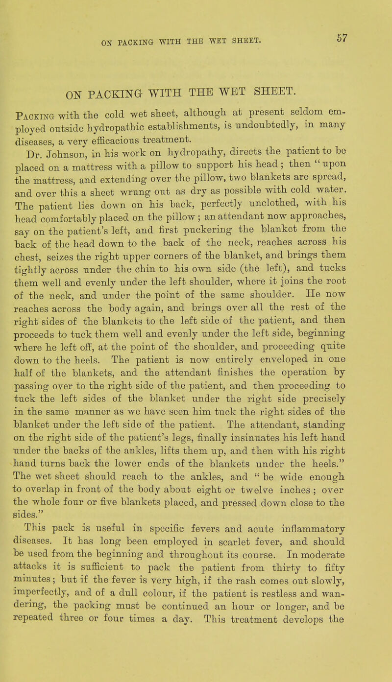 ON PACKING WITH THE WET SHEET. Packing with the cold wet sheet, although at present seldom em- ployed outside hydropathic establishments, is undoubtedly, in many diseases, a very efficacious treatment. Dr. Johnson, in his work on hydropathy, directs the patient to be placed on a mattress with a pillow to support his head ; then upon the mattress, and extending over the pillow, two blankets are spread, and over this a sheet wrung out as dry as possible with cold water. The patient lies down on his back, perfectly unclothed, with his head comfortably placed on the pillow ; an attendant now approaches, say on the patient's left, and first puckering the blanket from the back of the head down to the back of the neck, reaches across his chest, seizes the right upper corners of the blanket, and brings them tightly across under the chin to his own side (the left), and tucks them well and evenly under the left shoulder, where it joins the root of the neck, and under the point of the same shoulder. He now reaches across the body again, and brings over all the rest of the right sides of the blankets to the left side of the patient, and then proceeds to tuck them well and evenly under the left side, beginning where he left off, at the point of the shoulder, and proceeding quite down to the heels. The patient is now entirely enveloped in one half of the blankets, and the attendant finishes the operation by passing over to the right side of the patient, and then proceeding to tuck the left sides of the blanket under the right side precisely in the same manner as we have seen him tuck the right sides of the blanket under the left side of the patient. The attendant, standing on the right side of the patient's legs, finally insinuates his left hand under the backs of the ankles, lifts them up, and then with his right hand turns back the lower ends of the blankets under the heels. The wet sheet should reach to the ankles, and  be wide enough to overlap in front of the body about eight or twelve inches ; over the whole four or five blankets placed, and pressed down close to the sides. This pack is useful in specific fevers and acute inflammatory diseases. It has long been employed in scarlet fever, and should be used from the beginning and throughout its course. In moderate attacks it is sufficient to pack the patient from thirty to fifty minutes; but if the fever is very high, if the rash comes out slowly, imperfectly, and of a dull colour, if the patient is restless and wan- dering, the packing must be continued an hour or longer, and be repeated three or four times a day. This treatment develops the