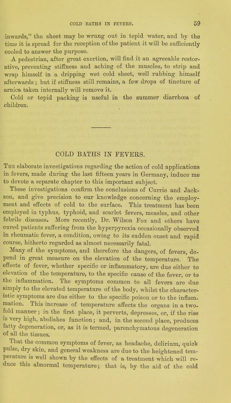 inwards, the sheet may be wrung out in tepid water, and by the time it is spread for the reception of the patient it will be sufficiently cooled to answer the purpose. A pedestrian, after great exertion, will find it an agreeable restor- ative, preventing stiffness and aching of the muscles, to strip and wrap himself in a dripping wet cold sheet, well rubbing himself afterwards ; but if stiffness still remains, a few drops of tincture of arnica taken internally will remove it. Cold or tepid packing is useful in the summer diarrhoea of children. COLD BATHS IN FEVERS. The elaborate investigations regarding the action of cold applications in fevers, made during the last fifteen years in Germany, induce me to devote a separate chapter to this important subject. These investigations confirm the conclusions of Currie and Jack- son, and give precision to our knowledge concerning the employ- ment and effects of cold to the surface. This treatment has been employed in typhus, typhoid, and scarlet fevers, measles, and other febrile diseases. More recently, Dr. Wilson Fox and others have cured patients suffering from the hyperpyrexia occasionally observed in rheumatic fever, a condition, owing to its sudden onset and rapid course, hitherto regarded as almost necessarily fatal. Many of the symptoms, and therefore the dangers, of fevers, de- pend in great measure on the elevation of the temperature. The effects of fever, whether specific or inflammatory, are due either to elevation of the temperature, to the specific cause of the fever, or to the inflammation. The symptoms common to all fevers are due simply to the elevated temperature of the body, whilst the character- istic symptoms are due either to the specific poison or to the inflam- mation. This increase of temperature affects the organs in a two- fold manner; in the first place, it perverts, depresses, or, if the rise is very high, abolishes function; and, in the second place, produces fatty degeneration, or, as it is termed, parenchymatous degeneration of all the tissues. That the common symptoms of fever, as headache, delirium, quick pulse, dry skin, and general weakness are due to the heightened tem- perature is well shown by the effects of a treatment which will re- duce this abnormal temperature; that is, by the aid of the cold