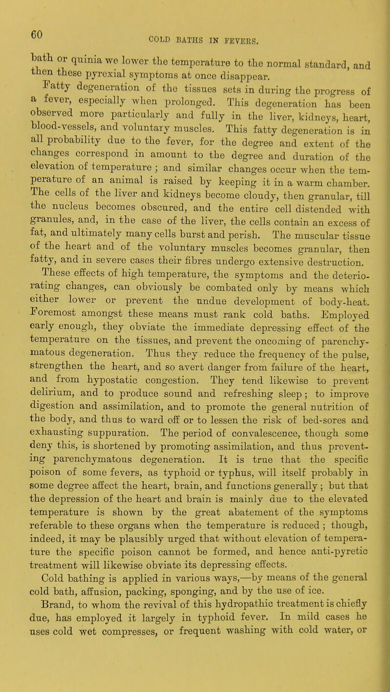 bath or quinia we lower the temperature to the normal standard, and then these pyrexial symptoms at once disappear. Fatty degeneration of the tissues sets in during the progress of a fever, especially when prolonged. This degeneration has been observed more particularly and fully in the liver, kidneys, heart, blood-vessels, and voluntary muscles. This fatty degeneration is in all probability due to the fever, for the degree and extent of the changes correspond in amount to the degree and duration of the elevation of temperature j and similar changes occur when the tem- perature of an animal is raised by keeping it in a warm chamber. The cells of the liver and kidneys become cloudy, then granular, till the nucleus becomes obscured, and the entire cell distended with granules, and, in the case of the liver, the cells contain an excess of fat, and ultimately many cells burst and perish. The muscular tissue of the heart and of the voluntary muscles becomes granular, then fatty, and in severe cases their fibres undergo extensive destruction. These effects of high temperature, the symptoms and the deterio- rating changes, can obviously be combated only by means which either lower or prevent the undue development of body-heat. Foremost amongst these means must rank cold baths. Employed early enough, they obviate the immediate depressing effect of the temperature on the tissues, and prevent the oncoming of parenchy- matous degeneration. Thus they reduce the frequency of the pulse, strengthen the heart, and so avert danger from failure of the heart, and from hypostatic congestion. They tend likewise to prevent delirium, and to produce sound and refreshing sleep ; to improve digestion and assimilation, and to promote the general nutrition of the body, and thus to ward off or to lessen the risk of bed-sores and exhausting suppuration. The period of convalescence, though some deny this, is shortened by promoting assimilation, and thus prevent- ing parenchymatous degeneration. It is true that the specific poison of some fevers, as typhoid or typhus, will itself probably in some degree affect the heart, brain, and functions generally ; but that the depression of the heart and brain is mainly due to the elevated temperature is shown by the great abatement of the symptoms referable to these organs when the temperature is reduced ; though, indeed, it may be plausibly urged that without elevation of tempera- ture the specific poison cannot be formed, and hence anti-pyretic treatment will likewise obviate its depressing effects. Cold bathing is applied in various ways,—by means of the general cold bath, affusion, packing, sponging, and by the use of ice. Brand, to whom the revival of this hydropathic treatment is chiefly due, has employed it largely in typhoid fever. In mild cases he uses cold wet compresses, or frequent washing with cold water, or