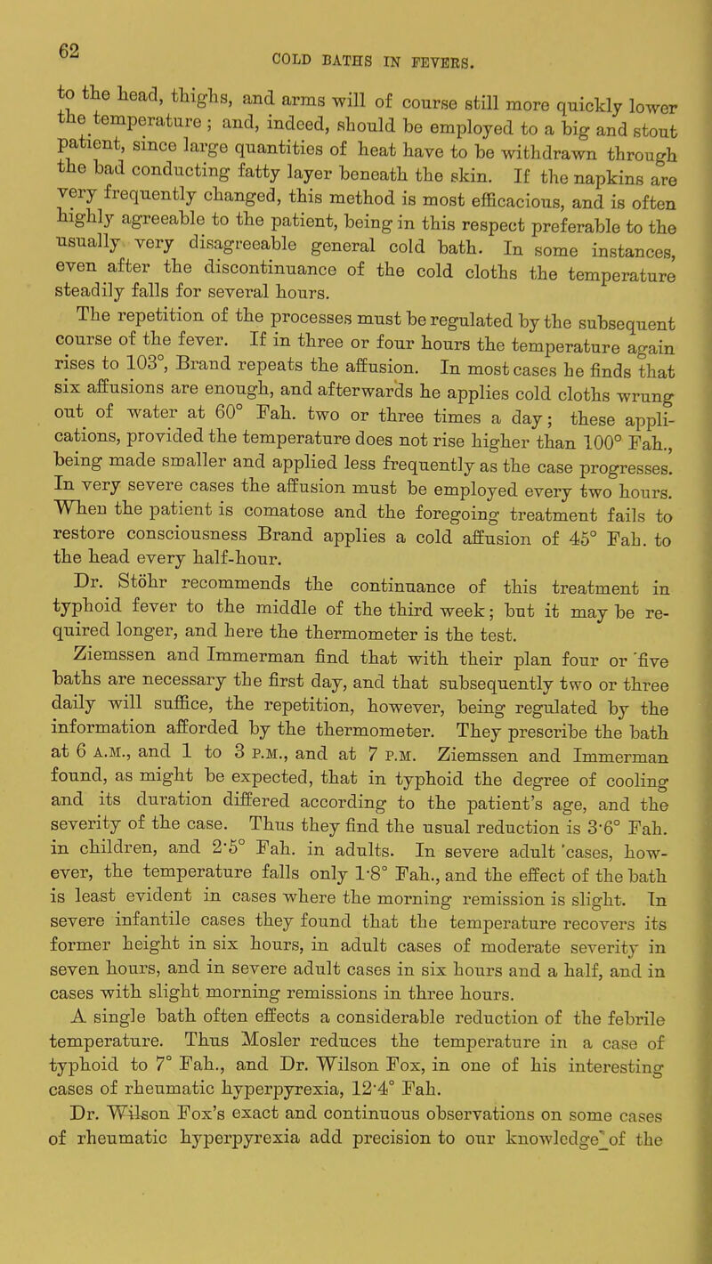 to the head, thighs, and arms will of course still more quickly lower the temperature j and, indeed, should be employed to a big and stout patient, since large quantities of heat have to be withdrawn through the bad conducting fatty layer beneath the skin. If the napkins are very frequently changed, this method is most efficacious, and is often highly agreeable to the patient, being in this respect preferable to the usually very disagreeable general cold bath. In some instances, even after the discontinuance of the cold cloths the temperature steadily falls for several hours. The repetition of the processes must be regulated by the subsequent course of the fever. If in three or four hours the temperature again rises to 103°, Brand repeats the affusion. In most cases he finds that six affusions are enough, and afterwards he applies cold cloths wrung out of water at 60° Fah. two or three times a day; these appli- cations, provided the temperature does not rise higher than 100° Fah., being made smaller and applied less frequently as the case progresses'. In very severe cases the affusion must be employed every two hours. When the patient is comatose and the foregoing treatment fails to restore consciousness Brand applies a cold affusion of 45° Fah. to the head every half-hour. Dr. Stohr recommends the continuance of this treatment in typhoid fever to the middle of the third week; but it maybe re- quired longer, and here the thermometer is the test. Ziemssen and Immerman find that with their plan four or 'five baths are necessary the first day, and that subsequently two or three daily will suffice, the repetition, however, being regulated by the information afforded by the thermometer. They prescribe the bath at 6 a.m., and 1 to 3 p.m., and at 7 p.m. Ziemssen and Immerman found, as might be expected, that in typhoid the degree of cooling and its duration differed according to the patient's age, and the severity of the case. Thus they find the usual reduction is 360 Fah. in children, and 2*5° Fah. in adults. In severe adult 'cases, how- ever, the temperature falls only 1-8° Fah., and the effect of the bath is least evident in cases where the morning remission is slight. In severe infantile cases they found that the temperature recovers its former height in six hours, in adult cases of moderate severity in seven hours, and in severe adult cases in six hours and a half, and in cases with slight morning remissions in three hours. A single bath often effects a considerable reduction of the febrile temperature. Thus Mosler reduces the temperature in a case of typhoid to 7° Fah., and Dr. Wilson Fox, in one of his interesting cases of rheumatic hyperpyrexia, 124° Fah. Dr. Wilson Fox's exact and continuous observations on some cases of rheumatic hyperpyrexia add precision to our knowledge' of the