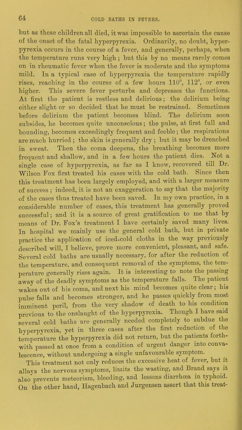 but as these children all died, it was impossible to ascertain the cause of the onset of the fatal hyperpyrexia. Ordinarily, no doubt, hyper- pyrexia occurs in the course of a fever, and generally, perhaps, when the temperature runs very high ; but this by no means rarely comes on in rheumatic fever when the fever is moderate and the symptoms mild. In a typical case of hyperpyrexia the temperature rapidly rises, reaching in the course of a few hours 110°, 112°, or even higher. This severe fever perturbs and depresses the functions. At first the patient is restless and delirious; the delirium being either slight or so decided that he must be restrained. Sometimes before delirium the patient becomes blind. The delirium soon subsides, he becomes quite unconscious; the pulse, at first full and bounding, becomes exceedingly frequent and feeble; the respirations are much hurried ; the skin is generally dry ; but it may be drenched in sweat. Then the coma deepens, the breathing becomes more frequent and shallow, and in a few hours the patient dies. Not a single case of hyperpyrexia, as far as I know, recovered till Dr. Wilson Fox first treated his cases with the cold bath. Since then this treatment has been largely employed, and with a larger measure of success ; indeed, it is not an exaggeration to say that the majority of the cases thus treated have been saved. In my own practice, in a considerable number of cases, this treatment has generally proved successful; and it is a source of great gratification to me that by means of Dr. Fox's treatment I have certainly saved many lives. In hospital we mainly use the general cold bath, but in private practice the application of iced-cold cloths in the way previously described will, I believe, prove more convenient, pleasant, and safe. Several cold baths are usually necessary, for after the reduction of the temperature, and consequent removal of the symptoms, the tem- perature generally rises again. It is interesting to note the passing away of the deadly symptoms as the temperature falls. The patient wakes out of his coma, and next his mind becomes quite clear; his pulse falls and becomes stronger, and he passes quickly from most imminent peril, from the very shadow of death to his condition previous to the onslaught of the hyperpyrexia. Though I have said several cold baths are generally needed completely to subdue the hyperpyrexia, yet in three cases after the first reduction of the temperature the hyperpyrexia did not return, but the patients forth- with passed at once from a condition of urgent danger into conva- lescence, without undergoing a single unfavourable symptom. This treatment not only reduces the excessive heat of fever, but it allays the nervous symptoms, limits the wasting, and Brand says it also prevents meteorism, bleeding, and lessens diarrhoea in typhoid. On the other hand, Hagenbach and Jurgensen assert that this treat-