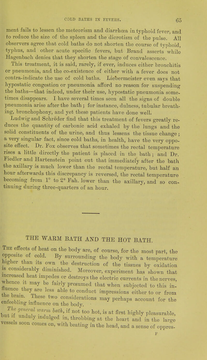 ment fails to lessen the rneteorisni and diarrhcea in typhoid fever, and to reduce the size of the spleen and the dicrotism of the pulse. All observers agree that cold baths do not shorten the course of typhoid, typhus, and other acute specific fevers, but Brand asserts while Hagenbach denies that they shorten the stage of convalescence. This treatment, it is said, rarely, if ever, induces either bronchitis or pneumonia, and the co-existence of either with a fever does not contra-indicate the use of cold baths. Liebermeister even says that hypostatic congestion or pneumonia afford no reason for suspending the baths—that indeed, under their use, hypostatic pneumonia some- times disappears. I have several times seen all the signs of double pneumonia arise after the bath; for instance, dulness, tubular breath- ing, bronchophony, and yet these patients have done well. Ludwig and Schroder find that this treatment of fevers greatly re- duces the quantity of carbonic acid exhaled by the lungs and the solid constituents of the urine, and thus lessens the tissue change ; a very singular fact, since cold baths, in health, have the very oppo- site effect. Dr. Fox observes that sometimes the rectal temperature rises a little directly the patient is placed in the bath; and Dr. Fiedler and Hartenstein point out that immediately after the bath the axillary is much lower than the rectal temperature, but half an hour afterwards this discrepancy is reversed, the rectal temperature becoming from 1° to 2° Fah. lower than the axillary, and so con- tinuing during three-quarters of an hour. THE WARM BATH AND THE HOT BATH. The effects of heat on the body are, of course, for the most part, the opposite of cold. By surrounding the body with a temperature higher than its own the destruction of the tissues by oxidation is considerably diminished. Moreover, experiment has shown that increased heat impedes or destroys the electric currents in the nerves, whence it may be fairly presumed that when subjected to this in- fiuence ^ they are less able to conduct impressions either to or from tne brain. These two considerations may perhaps account for the enfeebling influence on the body. ■ buf!f *?!lf t0° t0t'18 at first hi*Uy Pleasurable, but if unduly indulged m, throbbing at the heart and in the large vessels soon comes on, with beating in the head, and a sense of oppres-