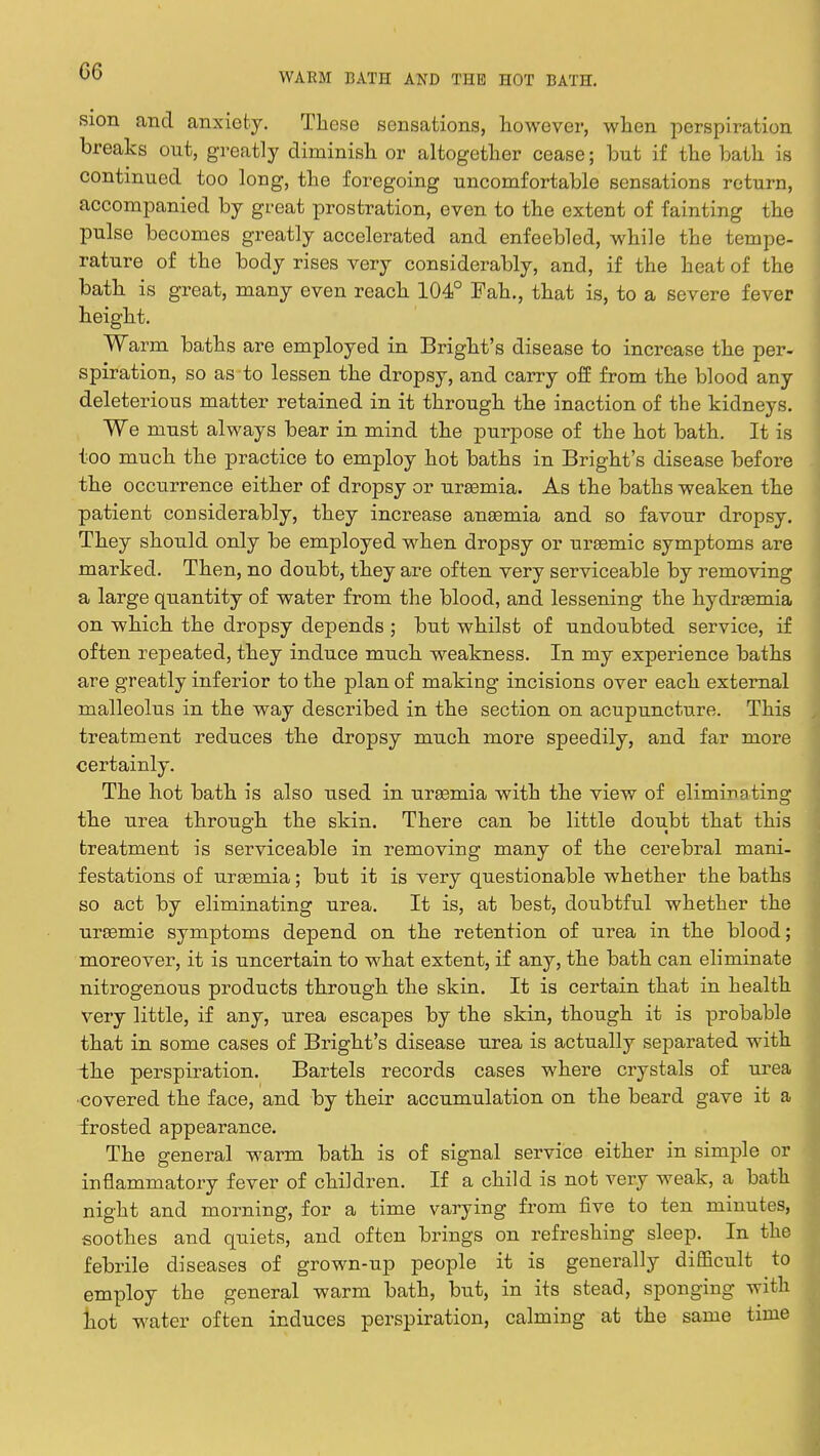 G6 WARM BATH AND THE HOT BATH. sion and anxiety. These sensations, however, when perspiration breaks ont, greatly diminish or altogether cease; but if the bath is continued too long, the foregoing uncomfortable sensations return, accompanied by great prostration, even to the extent of fainting the pulse becomes greatly accelerated and enfeebled, while the tempe- rature of the body rises very considerably, and, if the heat of the bath is great, many even reach 104° Fah., that is, to a severe fever height. Warm baths are employed in Bright's disease to increase the per- spiration, so as to lessen the dropsy, and carry off from the blood any deleterious matter retained in it through the inaction of the kidneys. We must always bear in mind the purpose of the hot bath. It is too much the practice to employ hot baths in Bright's disease before the occurrence either of dropsy or uraemia. As the baths weaken the patient considerably, they increase anaemia and so favour dropsy. They should only be employed when dropsy or uraemic symptoms are marked. Then, no doubt, they are often very serviceable by removing a large quantity of water from the blood, and lessening the hydraemia on which the dropsy depends ; but whilst of undoubted service, if often repeated, they induce much weakness. In my experience baths are greatly inferior to the plan of making incisions over each external malleolus in the way described in the section on acupuncture. This treatment reduces the dropsy much more speedily, and far more certainly. The hot bath is also used in uraemia with the view of eliminating the urea through the skin. There can be little doubt that this treatment is serviceable in removing many of the cerebral mani- festations of uraemia; but it is very questionable whether the baths so act by eliminating urea. It is, at best, doubtful whether the uraemic symptoms depend on the retention of urea in the blood; moreover, it is uncertain to what extent, if any, the bath can eliminate nitrogenous products through the skin. It is certain that in health very little, if any, urea escapes by the skin, though it is probable that in some cases of Bright's disease urea is actually separated with ihe perspiration. Bartels records cases where crystals of urea •covered the face, and by their accumulation on the beard gave it a frosted appearance. The general warm bath is of signal service either in simple or inflammatory fever of children. If a child is not very weak, a bath night and morning, for a time varying from five to ten minutes, soothes and quiets, and often brings on refreshing sleep. In the febrile diseases of grown-up people it is generally difficult to employ the general warm bath, but, in its stead, sponging with hot water often induces perspiration, calming at the same time