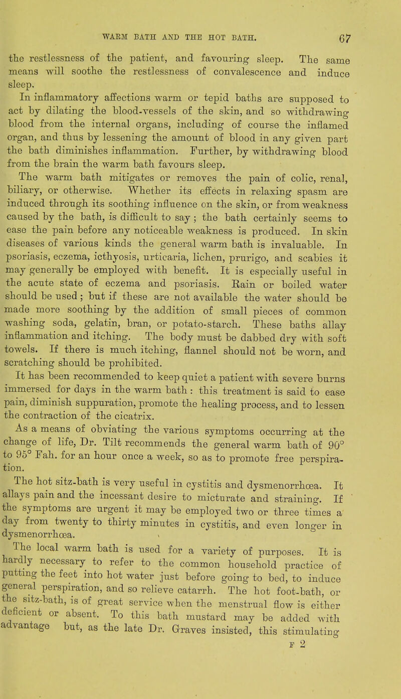 the restlessness of the patient, and favouring sleep. The same means will soothe the restlessness of convalescence and induce sleep. In inflammatory affections warm or tepid baths are supposed to act by dilating the blood-vessels of the skin, and so withdrawing blood from the internal organs, including of course the inflamed organ, and thus by lessening the amount of blood in any given part the bath diminishes inflammation. Further, by withdrawing blood from the brain the warm bath favours sleep. The warm bath mitigates or removes the pain of colic, renal, biliary, or otherwise. Whether its effects in relaxing spasm are induced through its soothing influence on the skin, or from weakness caused by the bath, is difficult to say ; the bath certainly seems to ease the pain before any noticeable weakness is produced. In skin diseases of various kinds the general warm bath is invaluable. In psoriasis, eczema, icthyosis, urticaria, lichen, prurigo, and scabies it may generally be employed with benefit. It is especially useful in the acute state of eczema and psoriasis. Rain or boiled water should be used; but if these are not available the water should be made more soothing by the addition of small pieces of common washing soda, gelatin, bran, or potato-starch. These baths allay inflammation and itching. The body must be dabbed dry with soft towels. If there is much itching, flannel should not be worn, and scratching should be prohibited. It has been recommended to keep quiet a patient with severe burns immersed for days in the warm bath : this treatment is said to ease pain, diminish suppuration, promote the healing process, and to lessen the contraction of the cicatrix. As a means of obviating the various symptoms occurring at the change of life, Dr. Tilt recommends the general warm bath of 90° to 95° Fah. for an hour once a week, so as to promote free perspira- tion. The hot sitz-bath is very useful in cystitis and dysmenorrheas It allays pain and the incessant desire to micturate and straining. If ' the symptoms are urgent it may be employed two or three times a day from twenty to thirty minutes in cystitis, and even longer in dysmenorrhcea. » The local warm bath is used for a variety of purposes. It is hardly necessary to refer to the common household practice of putting the feet into hot water just before going to bed, to induce general perspiration, and so relieve catarrh. The hot foot-bath, or the sitz-bath, is of great service when the menstrual flow is either deficient or absent. To this bath mustard may be added with advantage but, as the late Dr. Graves insisted, this stimulating f 2
