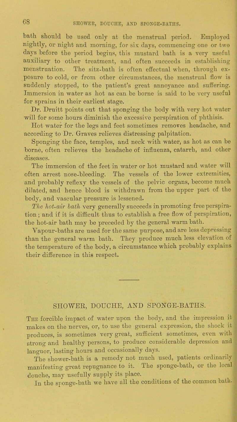 bath should be used only at the menstrual period. Employed nightly, or night and morning, for six days, commencing one or two days before the period begins, this mustard bath is a very useful auxiliary to other treatment, and often succeeds in establishing menstruation. The sitz-bath is often effectual when, through ex- posure to cold, or from other circumstances, the menstrual flow is suddenly stopped, to the patient's great annoyance and suffering. Immersion in water as hot as can be borne is said to be very useful for sprains in their earliest stage. Dr. Druitt points out that sponging the body with very hot water will for some hours diminish the excessive perspiration of phthisis. Hot water for the legs and feet sometimes removes headache, and according to Dr. Graves relieves distressing palpitation. Sponging the face, temples, and neck with water, as hot as can be borne, often relieves the headache of influenza, catarrh, and other diseases. The immersion of the feet in water or hot mustard and water will often arrest nose-bleeding. The vessels of the lower extremities, and probably reflexy the vessels of the pelvic organs, become much dilated, and hence blood is withdrawn from the upper part of the body, and vascular pressure is lessened. The hot-air bath very generally succeeds in promoting free perspira- tion ; and if it is difficult thus to establish a free flow of perspiration, the hot-air bath may be preceded by the general warm bath. Vapour-baths are used for the same purpose, and are less depressing than the general warm bath. They produce much less elevation of the temperature of the body, a circumstance which probably explains their difference in this respect. SHOWER, DOUCHE, AjS~D SPONGE-BATHS. The forcible impact of water upon the body, and the impi-ession it makes on the nerves, or, to use the general expression, the shock it produces, is sometimes very great, sufficient sometimes, even with strong and healthy persons, to produce considerable depression and languor, lasting hours and occasionally days. The shower-bath is a remedy not much used, patients ordinarily manifesting great repugnance to it. The sponge-bath, or the local douche, may usefully supply its place. In the sponge-bath we have all the conditions of the common bathi