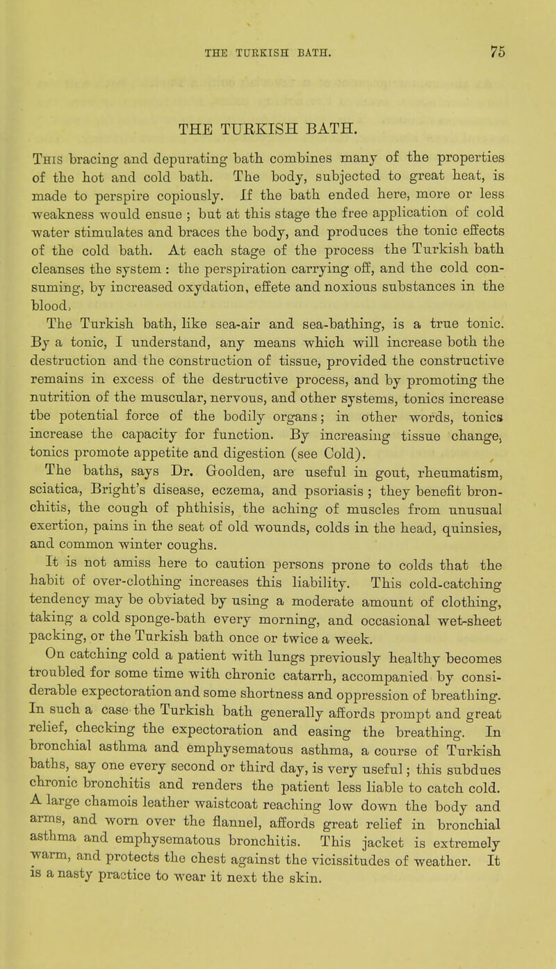 THE TURKISH BATH. This bracing and depurating bath combines many of the properties of the hot and cold bath. The body, subjected to great heat, is made to perspire copiously. If the bath ended here, more or less -weakness would ensue ; but at this stage the free application of cold water stimulates and braces the body, and produces the tonic effects of the cold bath. At each stage of the process the Turkish bath cleanses the system : the perspiration carrying off, and the cold con- suming, by increased oxydation, effete and noxious substances in the blood, The Turkish bath, like sea-air and sea-bathing, is a true tonic. By a tonic, I understand, any means which will increase both the destruction and the construction of tissue, provided the constructive remains in excess of the destructive process, and by promoting the nutrition of the muscular, nervous, and other systems, tonics increase tbe potential force of the bodily organs; in other words, tonics increase the capacity for function. By increasing tissue change, tonics promote appetite and digestion (see Cold). The baths, says Dr. Goolden, are useful in gout, rheumatism, sciatica, Bright's disease, eczema, and psoriasis ; they benefit bron- chitis, the cough of phthisis, the aching of muscles from unusual exertion, pains in the seat of old wounds, colds in the head, quinsies, and common winter coughs. It is not amiss here to caution persons prone to colds that the habit of over-clothing increases this liability. This cold-catching tendency may be obviated by using a moderate amount of clothing, taking a cold sponge-bath every morning, and occasional wet-sheet packing, or the Turkish bath once or twice a week. On catching cold a patient with lungs previously healthy becomes troubled for some time with chronic catarrh, accompanied by consi- derable expectoration and some shortness and oppression of breathing. In such a case the Turkish bath generally affords prompt and great relief, checking the expectoration and easing the breathing. In bronchial asthma and emphysematous asthma, a course of Turkish baths, say one every second or third day, is very useful; this subdues chronic bronchitis and renders the patient less liable to catch cold. A large chamois leather waistcoat reaching low down the body and arms, and worn over the flannel, affords great relief in bronchial asthma and emphysematous bronchitis. This jacket is extremely warm, and protects the chest against the vicissitudes of weather. It is a nasty practice to wear it next the skin.