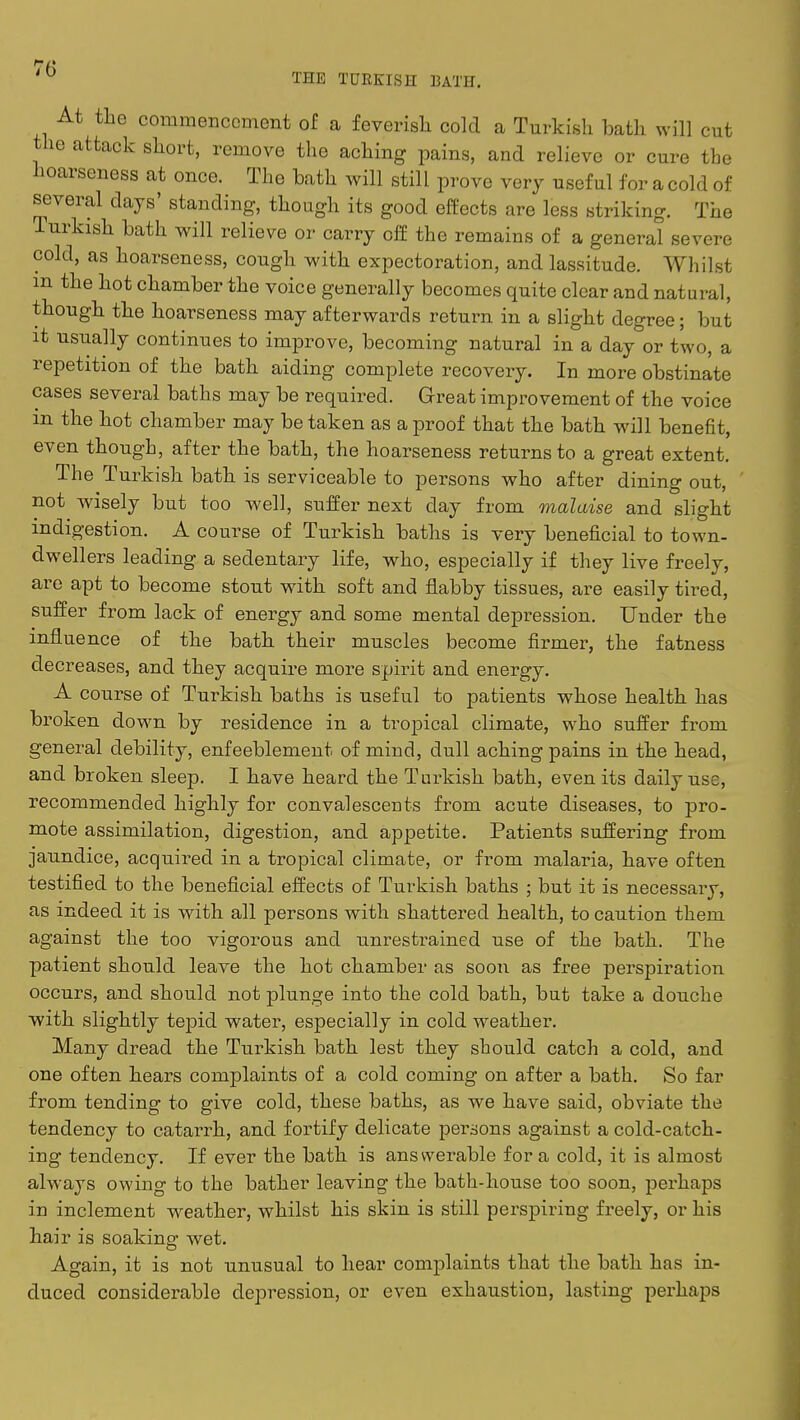 THE TURKISH BATH. At the commencement of a feverish cold a Turkish bath will cut the attack short, remove the aching pains, and relieve or cure the hoarseness at once. The bath will still prove very useful for a cold of several days' standing, though its good effects are less striking. The Turkish bath will relieve or carry off the remains of a general severe cold, as hoarseness, cough with expectoration, and lassitude. Whilst m the hot chamber the voice generally becomes quite clear and natural, though the hoarseness may afterwards return in a slight degree; but it usually continues to improve, becoming natural in a day or two, a repetition of the bath aiding complete recovery. In more obstinate cases several baths may be required. Great improvement of the voice m the hot chamber may be taken as a proof that the bath will benefit, even though, after the bath, the hoarseness returns to a great extent. The Turkish bath is serviceable to persons who after dining out, not wisely but too well, suffer next clay from malaise and slight indigestion. A course of Turkish baths is very beneficial to town- dwellers leading a sedentary life, who, especially if they live freely, are apt to become stout with soft and flabby tissues, are easily tired, suffer from lack of energy and some mental depression. Under the influence of the bath their muscles become firmer, the fatness decreases, and they acquire more spirit and energy. A course of Turkish baths is useful to patients whose health has broken down by residence in a tropical climate, who suffer from general debility, enfeeblement of mind, dull aching pains in the head, and broken sleep. I have heard the Turkish bath, even its daily use, recommended highly for convalescents from acute diseases, to pro- mote assimilation, digestion, and appetite. Patients suffering from jaundice, acquired in a tropical climate, or from malaria, have often testified to the beneficial effects of Turkish baths ; but it is necessary, as indeed it is with all persons with shattered health, to caution them against the too vigorous and unrestrained use of the bath. The patient should leave the hot chamber as soon as free perspiration occurs, and should not plunge into the cold bath, but take a douche with slightly tepid water, especially in cold weather. Many dread the Turkish bath lest they should catch a cold, and one often hears complaints of a cold coming on after a bath. So far from tending to give cold, these baths, as we have said, obviate the tendency to catarrh, and fortify delicate pei-sons against a cold-catch- ing tendency. If ever the bath is answerable for a cold, it is almost always owing to the bather leaving the bath-house too soon, perhaps in inclement weather, whilst his skin is still perspiring freely, or his hair is soaking wet. Again, it is not unusual to hear complaints that the bath has in- duced considerable depression, or even exhaustion, lasting perhaps