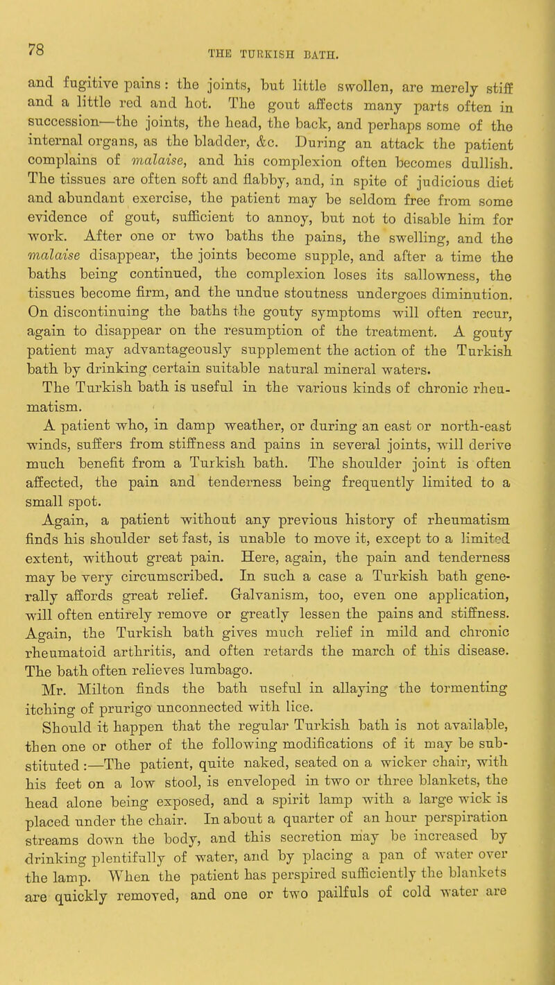 and fugitive pains: the joints, but little swollen, are merely stiff and a little red and hot. The gout affects many parts often in succession—the joints, the head, the back, and perhaps some of the internal organs, as the bladder, &c. During an attack the patient complains of malaise, and his complexion often becomes dullish. The tissues are often soft and flabby, and, in spite of judicious diet and abundant exercise, the patient may be seldom free from some evidence of gout, sufficient to annoy, but not to disable him for work. After one or two baths the pains, the swelling, and the malaise disappear, the joints become supple, and after a time the baths being continued, the complexion loses its sallowness, the tissues become firm, and the undue stoutness undergoes diminution. On discontinuing the baths the gouty symptoms will often recur, again to disappear on the resumption of the treatment. A gouty patient may advantageously supplement the action of the Turkish bath by drinking certain suitable natural mineral waters. The Turkish bath is useful in the various kinds of chronic rheu- matism. A patient who, in damp weather, or during an east or north-east winds, suffers from stiffness and pains in several joints, will derive much benefit from a Turkish bath. The shoulder joint is often affected, the pain and tenderness being frequently limited to a small spot. Again, a patient without any previous history of rheumatism finds his shoulder set fast, is unable to move it, except to a limited extent, without great pain. Here, again, the pain and tenderness may be very circumscribed. In such a case a Turkish bath gene- rally affords great relief. Galvanism, too, even one application, will often entirely remove or greatly lessen the pains and stiffness. Again, the Turkish bath gives much relief in mild and chronic rheumatoid arthritis, and often retards the march of this disease. The bath often relieves lumbago. Mr. Milton finds the bath useful in allaying the tormenting itching of prurigo unconnected with lice. Should it happen that the regular Turkish bath is not available, then one or other of the following modifications of it may be sub- stituted :—The patient, quite naked, seated on a wicker chair, with his feet on a low stool, is enveloped in two or three blankets, the head alone being exposed, and a spirit lamp with a large wick is placed under the chair. In about a quarter of an hour perspiration streams down the body, and this secretion may be increased by drinking plentifully of water, and by placing a pan of water over the lamp. When the patient has perspired sufficiently the blankets are quickly removed, and one or two pailfuls of cold water are