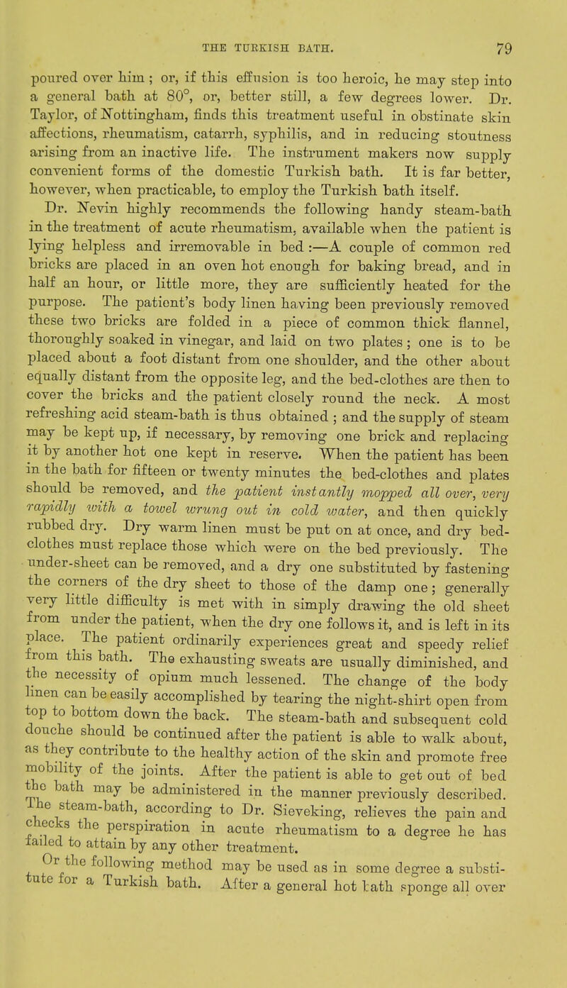 poured over hiin ; or, if this effusion is too heroic, he may step into a general bath at 80°, or, better still, a few degrees lower. Dr. Taylor, of Nottingham, finds this treatment useful in obstinate skin affections, rheumatism, catarrh, syphilis, and in reducing stoutness arising from an inactive life. The instrument makers now supply convenient forms of the domestic Turkish bath. It is far better, however, when practicable, to employ the Turkish bath itself. Dr. Nevin highly recommends the following handy steam-bath in the treatment of acute rheumatism, available when the patient is lying helpless and irremovable in bed :—A couple of common red bricks are placed in an oven hot enough for baking bread, and in half an hour, or little more, they are sufficiently heated for the purpose. The patient's body linen having been previously removed these two bricks are folded in a piece of common thick flannel, thoroughly soaked in vinegar, and laid on two plates; one is to be placed about a foot distant from one shoulder, and the other about equally distant from the opposite leg, and the bed-clothes are then to cover the bricks and the patient closely round the neck. A most refreshing acid steam-bath is thus obtained ; and the supply of steam may be kept up, if necessary, by removing one brick and replacing it by another hot one kept in reserve. When the patient has been in the bath for fifteen or twenty minutes the bed-clothes and plates should be removed, and the patient instantly mopped all over, very rapidly with a towel wrung out in cold water, and then quickly rubbed dry. Dry warm linen must be put on at once, and dry bed- clothes must replace those which were on the bed previously. The under-sheet can be removed, and a dry one substituted by fastening the corners of the dry sheet to those of the damp one; generally very little difficulty is met with in simply drawing the old sheet from under the patient, when the dry one follows it, and is left in its place. The patient ordinarily experiences great and speedy relief from this bath. The exhausting sweats are usually diminished, and the necessity of opium much lessened. The change of the body linen can be easily accomplished by tearing the night-shirt open from top to bottom down the back. The steam-bath and subsequent cold douche should be continued after the patient is able to walk about, as they contribute to the healthy action of the skin and promote free mobility of the joints. After the patient is able to get out of bed the bath may be administered in the manner previously described. I he steam-bath, according to Dr. Sieveking, relieves the pain and checks the perspiration in acute rheumatism to a degree he has failed to attain by any other treatment. Or the following method may be used as in some degree a substi- tute for a Turkish bath. After a general hot lath sponge all over