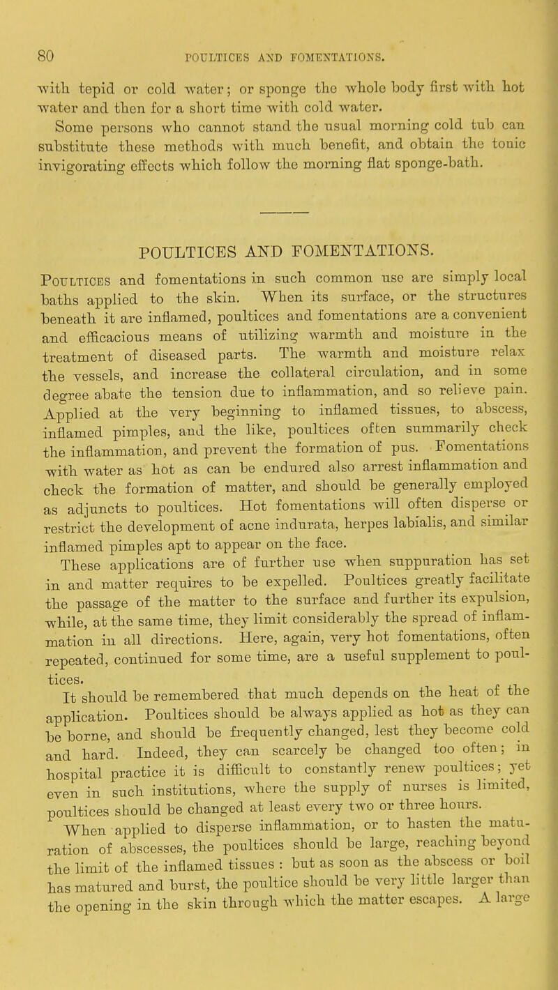 with tepid or cold water; or sponge the whole body first with hot water and then for a short time with cold water. Some persons who cannot stand the usual morning cold tub can substitute these methods with much benefit, and obtain the tonic invigorating effects which follow the morning flat sponge-bath. POULTICES AND FOMENTATIONS. Poultices and fomentations in such common use are simply local baths applied to the skin. When its surface, or the structures beneath it are inflamed, poultices and fomentations are a convenient and efficacious means of utilizing warmth and moisture in the treatment of diseased parts. The warmth and moisture relax the vessels, and increase the collateral circulation, and in some degree abate the tension due to inflammation, and so relieve pain. Applied at the very beginning to inflamed tissues, to abscess, inflamed pimples, and the like, poultices often summarily check the inflammation, and prevent the formation of pus. Fomentations with water as hot as can be endured also arrest inflammation and check the formation of matter, and should be generally employed as adjuncts to poultices. Hot fomentations will often disperse or restrict the development of acne inclurata, herpes labialis, and similar inflamed pimples apt to appear on the face. These applications are of further use when suppuration has set in and matter requires to be expelled. Poultices greatly facilitate the passage of the matter to the surface and further its expulsion, while, at the same time, they limit considerably the spread of inflam- mation in all directions. Here, again, very hot fomentations, often repeated, continued for some time, are a useful supplement to poul- tices. It should be remembered that much depends on the heat of the application. Poultices should be always applied as hot as they can be borne, and should be frequently changed, lest they become cold and hard. Indeed, they can scarcely be changed too often; in hospital practice it is difficult to constantly renew poultices ^ yet even in such institutions, where the supply of nurses is limited, poultices should be changed at least every two or three hours. When applied to disperse inflammation, or to hasten the matu- ration of abscesses, the poultices should be large, reaching beyond the limit of the inflamed tissues : but as soon as the abscess or boil has matured and burst, the poultice should be very little larger than the opening in the skin through which the matter escapes. A large