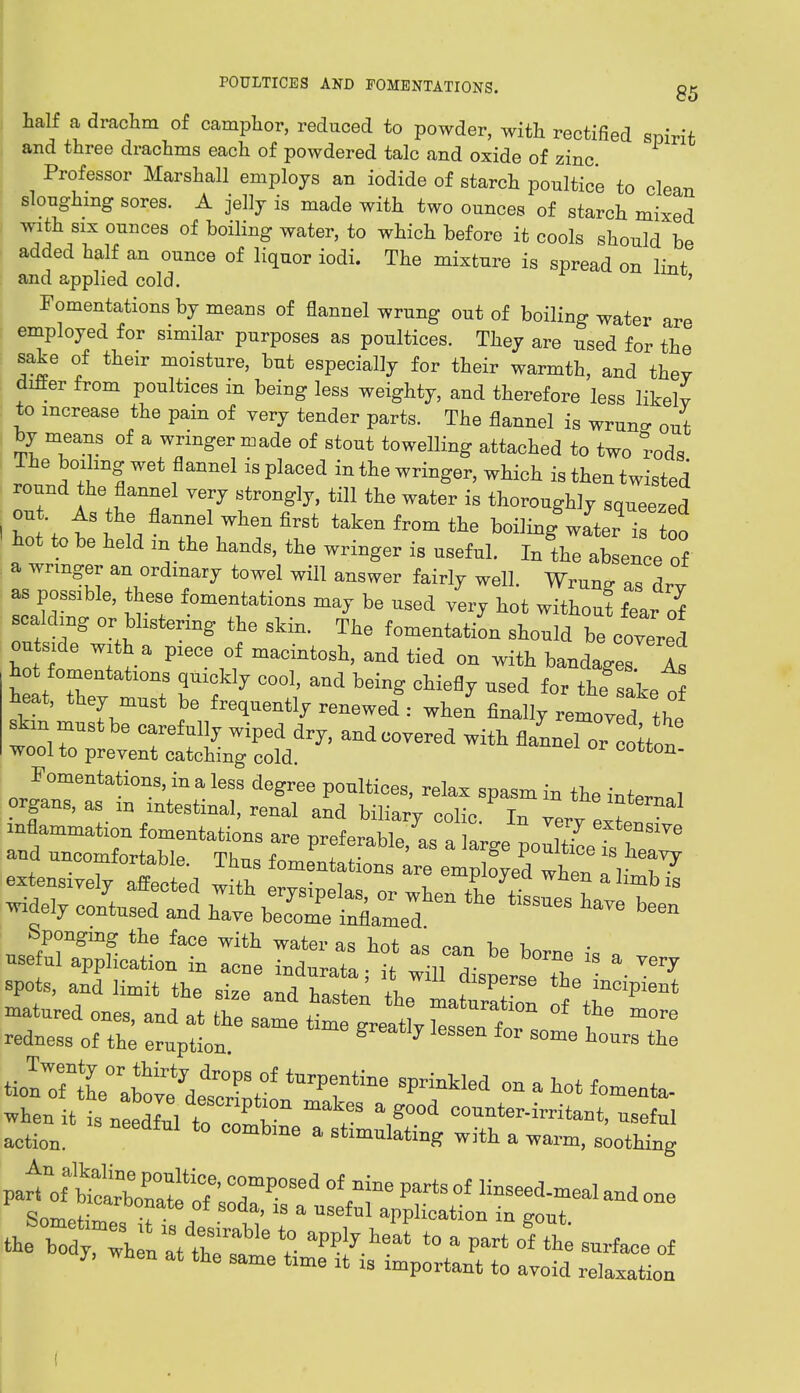 half a drachm of camphor, reduced to powder, with rectified spirit and three drachms each of powdered talc and oxide of zinc Professor Marshall employs an iodide of starch poultice to clean sloughing sores. A jelly is made with two ounces of starch mixed with six ounces of boiling water, to which before it cools should be added half an ounce of liquor iodi. The mixture is spread on lint and applied cold. ' Fomentations by means of flannel wrung out of boiling water are employed for similar purposes as poultices. They are used for the sake of their moisture, but especially for their warmth, and they differ from poultices in being less weighty, and therefore less likely to increase the pain of yery tender parts. The flannel is wrun- out by means of a wringer made of stout towelling attached to two rods The boihng wet flannel is placed in the wringer, which is then twisted round the flannel yery strongly, till the water is thoroughly squeezed out. As the flannel when first taken from the boiling wLr is too ' hot to be held in the hands, the wringer is useful. In^hTab enCeof a wringer an ordinary towel will answer fairly well. Wruno- as aZ as possible, these fomentations may be used yery hot without W scalding or blistering the skin. The fomentation should be coyered outside with a plece of macintosh, and tied on with bandages Is hot fomentations quickly cool, and being chiefly used for the saket heat, they must be frequently renewed : when finally remov d the skin^ must be carefully wiped dry, and coyered with flannel or clon wool to prevent catching cold. cotton- Fomentations, in a less degree poultices, relax spasm in the inter™! and nncen^Me. Thns t^S^^^^ spots, and limit the size and hasten the ItaraMon ^r^' matured ones anrl 9t fU n saturation of the more «... ::„a„*——<•%'—>»—. b.™».