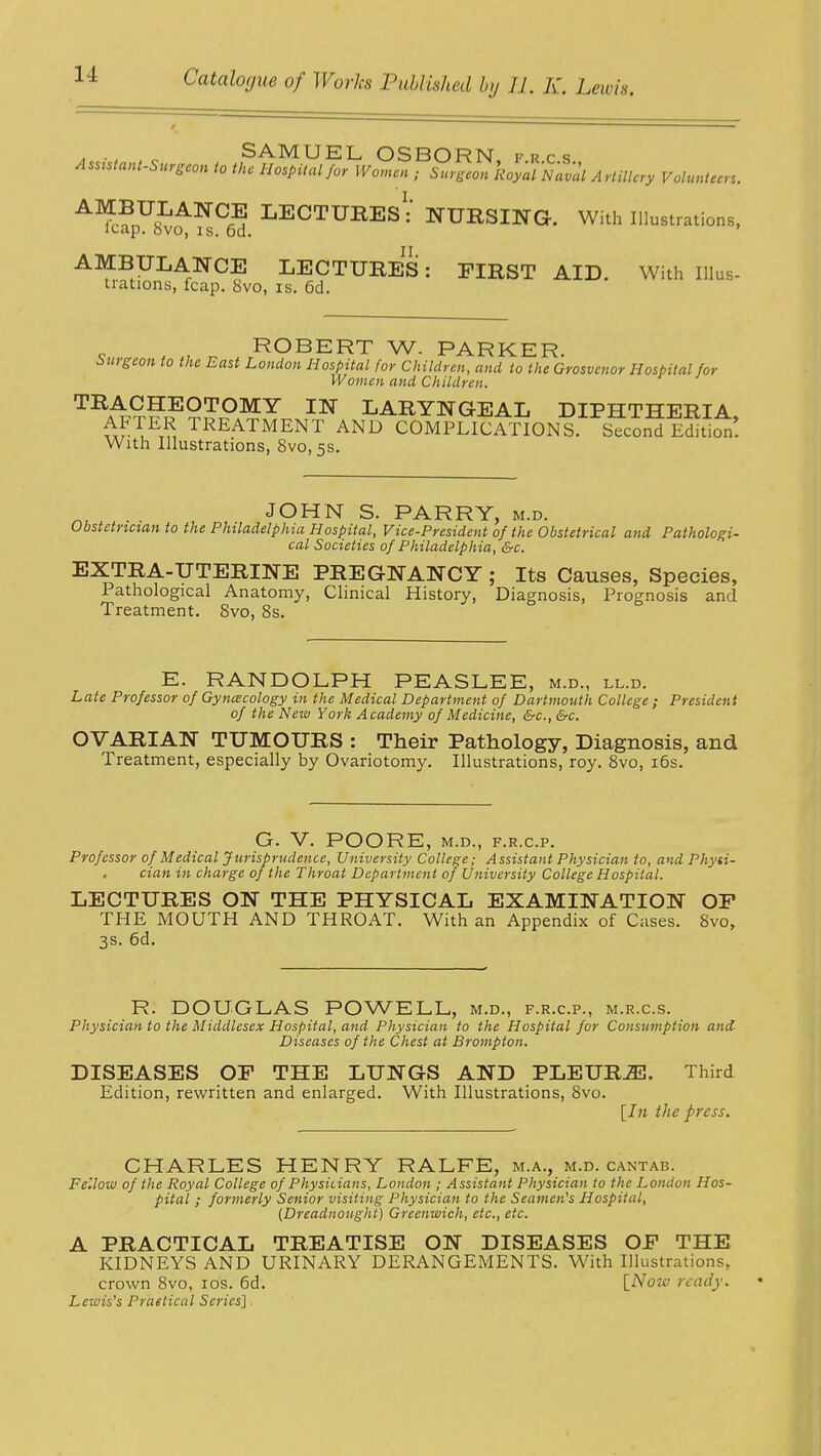 SAMUEL OSBORN frcs ASMtant-Surgeon to the Hospital/or Women ; Surgeon Royal Naval Artillery Volunteer,. A^UsLANC^ LECTURES^ NURSING. With Illustrations, leap, bvo, is. 6d. AMBULANCE LECTURES: FIRST AID. With Illus- trations, fcap. 8vo, is. 6d. ROBERT W. PARKER. Surgeon to the East London Hospital for Children, and to the Grosvenor Hospital for Women and Children. TRACHEOTOMY IN LARYNGEAL DIPHTHERIA AFTER TREATMENT AND COMPLICATIONS. Second' Edition. With Illustrations, 8vo,5s. „, . JOHN S. PARRY, m.d. Obstetrician to the Philadelphia Hospital, Vice-President of the Obstetrical and Pathologi- cal Societies of Philadelphia, &c. EXTRA-UTERINE PREGNANCY; Its Causes, Species, Pathological Anatomy, Clinical History, Diagnosis, Prognosis and Treatment. 8vo, 8s. E. RANDOLPH PEASLEE, m.d., ll.d. Late Professor of Gynecology in the Medical Department of Dartmouth College ; President of the New York Academy of Medicine, &c, &c. OVARIAN TUMOURS : Their Pathology, Diagnosis, and Treatment, especially by Ovariotomy. Illustrations, roy. 8vo, 16s. G. V. POORE, M.D., F.R.C.P. Professor of Medical Jurisprudence, University College; Assistant Physician to, and Physi- cian in charge of the Throat Department of University College Hospital. LECTURES ON THE PHYSICAL EXAMINATION OP THE MOUTH AND THROAT. With an Appendix of Cases. 8vo, 3s. 6d. R. DOUGLAS POWELL, m.d., f.r.cp., m.r.c.s. Physician to the Middlesex Hospital, and Physician to the Hospital for Consumption and Diseases of the Chest at Brompton. DISEASES OF THE LUNGS AND PLEUR2E. Third Edition, rewritten and enlarged. With Illustrations, 8vo. [In the press. CHARLES HENRY RALFE, m.a., m.d. cantab. Fellow of the Royal College of Physicians, London ; Assistant Physician to the London Hos- pital ; formerly Senior visiting Physician to the Seamen,s Hospital, (Dreadnought) Greenwich, etc., etc. A PRACTICAL TREATISE ON DISEASES OP THE KIDNEYS AND URINARY DERANGEMENTS. With Illustrations, crown 8vo, ios. 6d. [Now ready. Lewis's Practical Series].