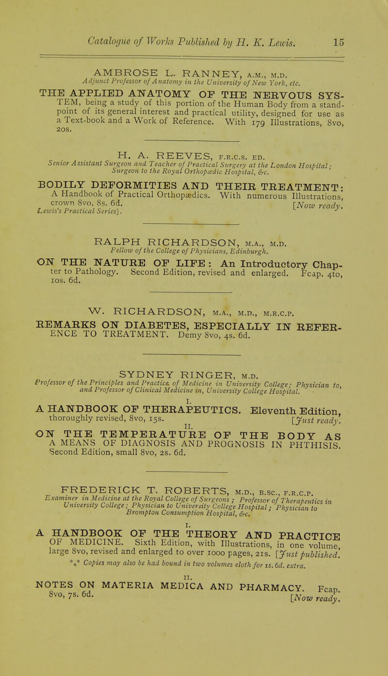 AMBROSE L. RANNEY, a.m., m.d. Adjunct Professor of Anatomy in the University of New York, etc. THE APPLIED ANATOMY OP THE NERVOUS SYS- TEM, being a study of this portion of the Human Body from a stand- point of its general interest and practical utility, designed for use as a Text-book and a Work of Reference. With 179 Illustrations, 8vo, 20s. H. A. REEVES, f.r.c.s. ed. Senior Assistant Surgeon and Teacher of Practical Surgery at the London Hospital • Surgeon to the Royal Orthopedic Hospital, &c. BODILY DEFORMITIES AND THEIR TREATMENT: A Handbook of Practical Orthopaedics. With numerous Illustrations' crown 8vo, 8s. 6d. ^Now read Lewis s Practical Series]. y RALPH RICHARDSON, m.a., m.d. Fellow of the College of Physicians, Edinburgh. ON THE NATURE OP LIFE : An Introductory Chap- ter to Pathology. Second Edition, revised and enlarged. Fcap. 4to, 10s. 6d. W. RICHARDSON, m.a., m.d., m.r.c.p. REMARKS ON DIABETES, ESPECIALLY IN REFER- ENCE TO TREATMENT. Demy 8vo, 4s. 6d. SYDNEY RINGER, m.d. Professor of the Principles and Practice, of Medicine in University College; Physician to and Professor of Clinical Medicine in, University College Hospital. A HANDBOOK OF THERAPEUTICS. Eleventh Edition, thoroughly revised, 8vo, 15s. [just ready. ON THE TEMPERATURE OF THE BODY AS A MEANS OF DIAGNOSIS AND PROGNOSIS IN PHTHISIS. Second Edition, small 8vo, 2s. 6d. FREDERICK T. ROBERTS, m.d., b.sc, f.r c p Examiner in Medicine at the Royal College of Surgeons ; Professor of Therapeutics in University College; Physician to University College Hospital: Physician to Brompton Consumption Hospital, &c. I. A HANDBOOK OF THE THEORY AND PRACTICE OF MEDICINE. Sixth Edition, with Illustrations, in one volume large 8vo, revised and enlarged to over 1000 pages, 21s. [ Just published. *** Copies may also be had bound in two volumes cloth for is. 6d. extra. NOTES ON MATERIA MEDICA AND PHARMACY Fcao 8vo' 7s' 6d- INow ready.