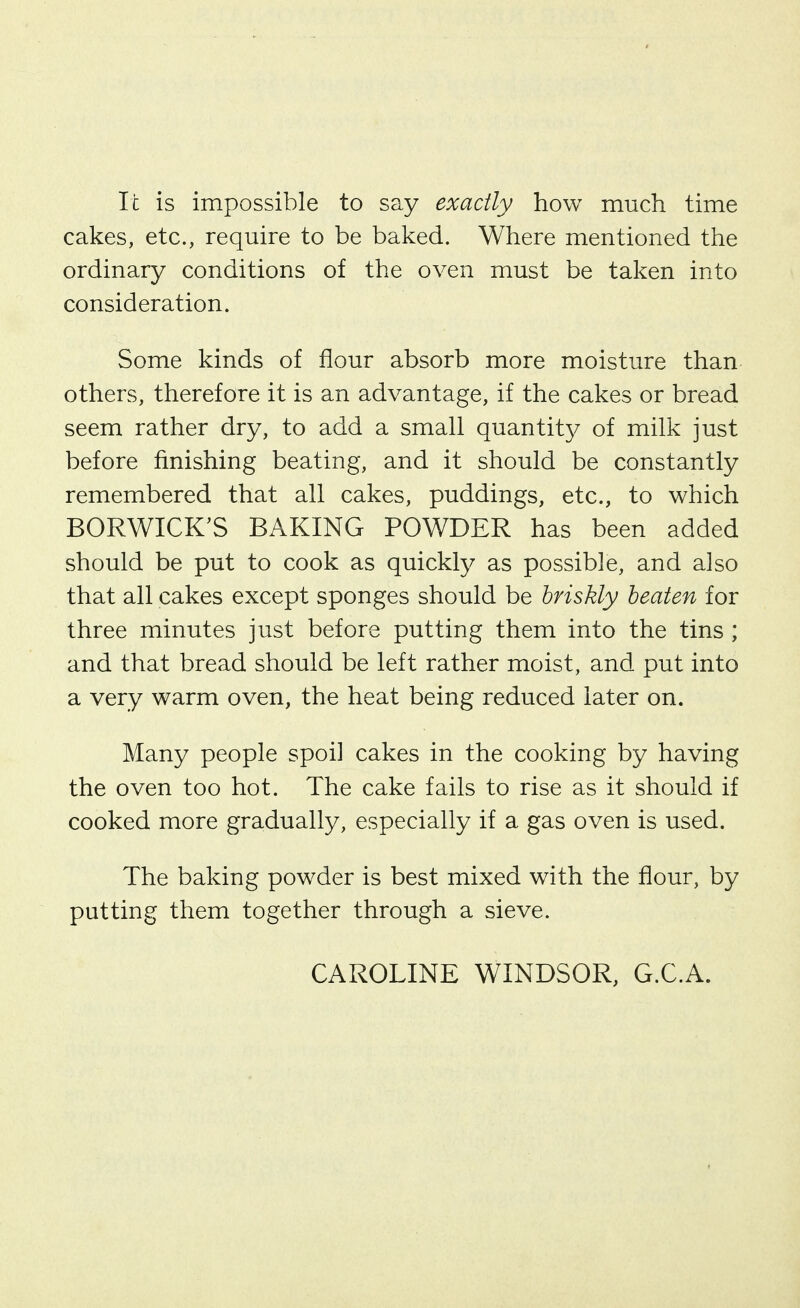 It is impossible to say exactly how much time cakes, etc., require to be baked. Where mentioned the ordinary conditions of the oven must be taken into consideration. Some kinds of flour absorb more moisture than others, therefore it is an advantage, if the cakes or bread seem rather dry, to add a small quantit}/ of milk just before finishing beating, and it should be constantly remembered that all cakes, puddings, etc., to which BORWICK'S BAKING POWDER has been added should be put to cook as quickly as possible, and also that all cakes except sponges should be briskly beaten for three minutes just before putting them into the tins ; and that bread should be left rather moist, and put into a very warm oven, the heat being reduced later on. Many people spoil cakes in the cooking by having the oven too hot. The cake fails to rise as it should if cooked more gradually, especially if a gas oven is used. The baking powder is best mixed with the flour, by putting them together through a sieve. CAROLINE WINDSOR, G.C.A.