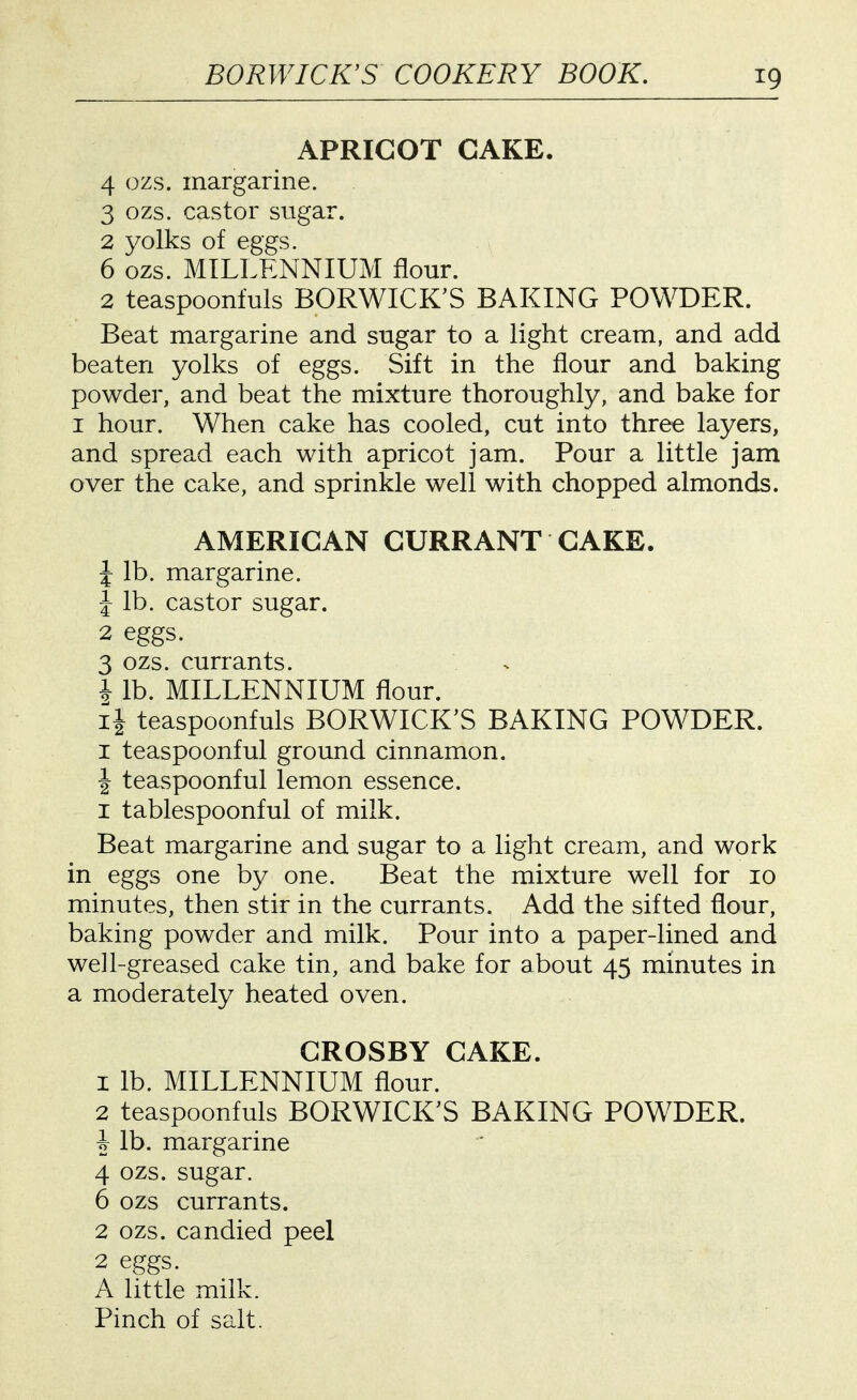 APRICOT CAKE. 4 ozs. margarine. 3 ozs. castor sugar. 2 yolks of eggs. 6 ozs. MILLENNIUM flour. 2 teaspoonfuls BORWICK'S BAKING POWDER. Beat margarine and sugar to a light cream, and add beaten yolks of eggs. Sift in the flour and baking powder, and beat the mixture thoroughly, and bake for I hour. When cake has cooled, cut into three layers, and spread each with apricot jam. Pour a little jam over the cake, and sprinkle well with chopped almonds. AMERICAN CURRANT CAKE. J lb. margarine. 1 lb. castor sugar. 2 eggs. 3 ozs. currants. . i lb. MILLENNIUM flour. ii teaspoonfuls BORWICK'S BAKING POWDER. I teaspoonful ground cinnamon. I teaspoonful lemon essence. I tablespoonful of milk. Beat margarine and sugar to a light cream, and work in eggs one by one. Beat the mixture well for 10 minutes, then stir in the currants. Add the sifted flour, baking powder and milk. Pour into a paper-lined and we]l-greased cake tin, and bake for about 45 minutes in a moderately heated oven. CROSBY CAKE. 1 lb. MILLENNIUM flour. 2 teaspoonfuls BORWICK'S BAKING POWDER. h lb. margarine 4 ozs. sugar. 6 ozs currants. 2 ozs. candied peel 2 eggs. A little milk.