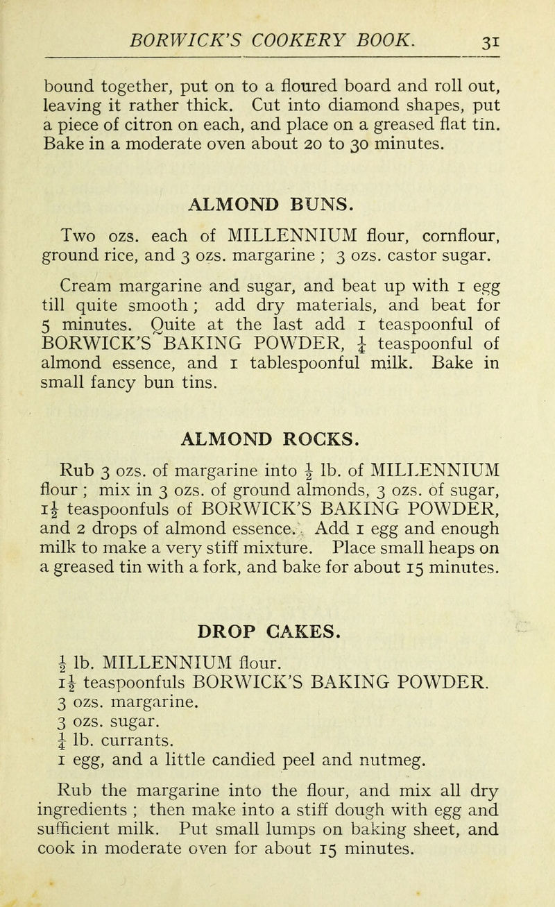 bound together, put on to a floured board and roll out, leaving it rather thick. Cut into diamond shapes, put a piece of citron on each, and place on a greased flat tin. Bake in a moderate oven about 20 to 30 minutes. ALMOND BUNS. Two ozs. each of MILLENNIUM flour, cornflour, ground rice, and 3 ozs. margarine ; 3 ozs. castor sugar. Cream margarine and sugar, and beat up with i egg till quite smooth ; add dry materials, and beat for 5 minutes. Quite at the last add i teaspoonful of BORWICK^S^BAKING POWDER, 1 teaspoonful of almond essence, and i tablespoonful milk. Bake in small fancy bun tins. ALMOND ROCKS. Rub 3 ozs. of margarine into | lb. of MILLENNIUM flour ; mix in 3 ozs. of ground almonds, 3 ozs. of sugar, li teaspoonfuls of BORWICK'S BAKING POWDER, and 2 drops of almond essence... Add i egg and enough milk to make a very stiff mixture. Place small heaps on a greased tin with a fork, and bake for about 15 minutes. DROP CAKES. 1 lb. MILLENNIUM flour. ii teaspoonfuls BORWICK'S BAKING POWDER. 3 ozs. margarine. 3 ozs. sugar. J lb. currants. I egg, and a little candied peel and nutmeg. Rub the margarine into the flour, and mix all dry ingredients ; then make into a stiff dough with egg and sufficient milk. Put small lumps on baking sheet, and cook in moderate oven for about 15 minutes.