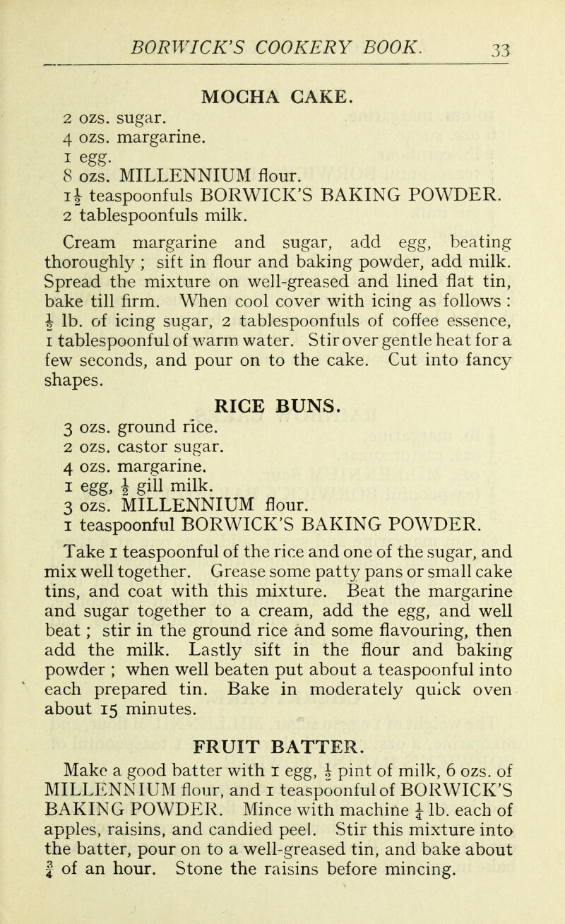 MOCHA CAKE. 2 ozs. sugar. 4 ozs. margarine. 1 egg. 8 ozs. MILLENNIUM flour. li teaspoonfuls BORWICK'S BAKING POWDER. 2 tablespoonfuls milk. Cream margarine and sugar, add egg, beating thoroughly ; sift in flour and baking powder, add milk. Spread the mixture on well-greased and lined flat tin, bake till firm. When cool cover with icing as follows : i lb. of icing sugar, 2 tablespoonfuls of coffee essence, I tablespoonful of warm water. Stir over gentle heat for a few seconds, and pour on to the cake. Cut into fancy shapes. RICE BUNS. 3 ozs. ground rice. 2 ozs. castor sugar. 4 ozs. margarine. I egg, i giil milk. 3 ozs. MILLENNIUM flour. I teaspoonful BORWICK'S BAKING POWDER. Take i teaspoonful of the rice and one of the sugar, and mix well together. Grease some patty pans or small cake tins, and coat with this mixture. Beat the margarine and sugar together to a cream, add the egg, and well beat; stir in the ground rice and some flavouring, then add the milk. Lastly sift in the flour and baking powder ; when well beaten put about a teaspoonful into each prepared tin. Bake in moderately quick oven about 15 minutes. FRUIT BATTER. Make a good batter with i egg, h pint of milk, 6 ozs. of MILLENNIUM flour, and i teaspoonful of BORWICK'S BAKING POWDER. Mince with machine J lb. each of apples, raisins, and candied peel. Stir this mixture into the batter, pour on to a well-greased tin, and bake about I of an hour. Stone the raisins before mincing.
