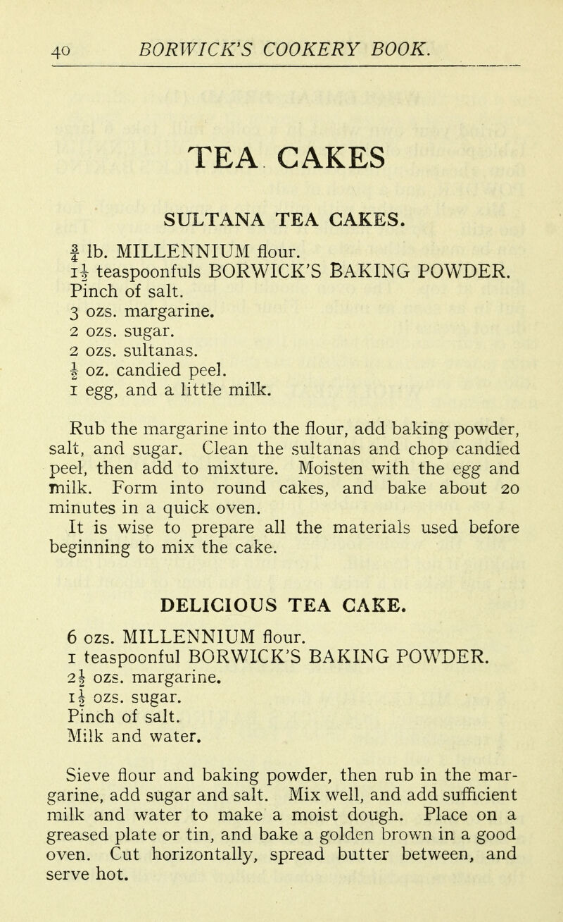 TEA CAKES SULTANA TEA CAKES. 1 lb. MILLENNIUM flour. n teaspoonfuls BORWICK'S BAKING POWDER. Pinch of salt. 3 ozs. margarine. 2 ozs. sugar. 2 ozs. sultanas. I oz. candied peel. I egg, and a little milk. Rub the margarine into the flour, add baking powder, salt, and sugar. Clean the sultanas and chop candied peel, then add to mixture. Moisten with the egg and milk. Form into round cakes, and bake about 20 minutes in a quick oven. It is wise to prepare all the materials used before beginning to mix the cake. DELICIOUS TEA CAKE. 6 ozs. MILLENNIUM flour. I teaspoonful BORWICK'S BAKING POWDER. 21 ozs. margarine. II ozs. sugar. Pinch of salt. Milk and water. Sieve flour and baking powder, then rub in the mar- garine, add sugar and salt. Mix well, and add sufficient milk and water to make a moist dough. Place on a greased plate or tin, and bake a golden brown in a good oven. Cut horizontally, spread butter between, and serve hot.