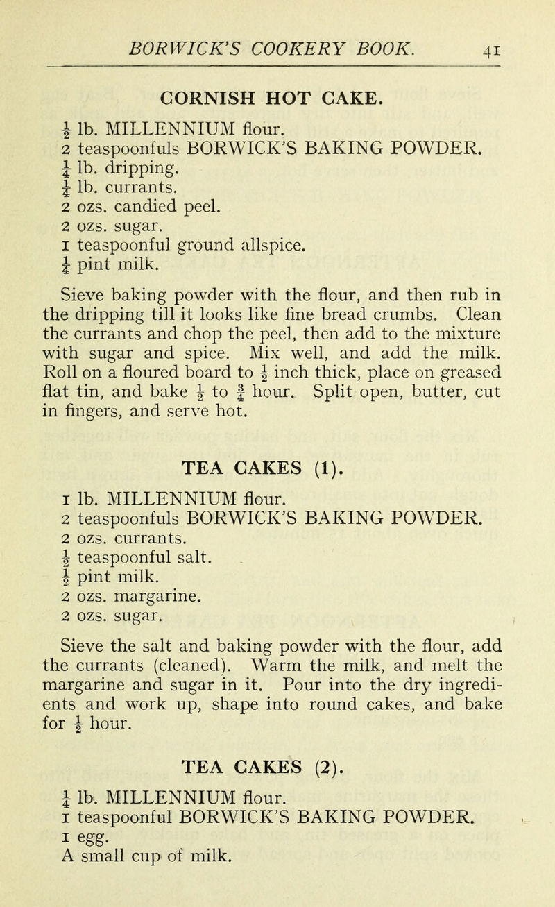 CORNISH HOT CAKE. 1 lb. MILLENNIUM flour. 2 teaspoonfuls BORWICK'S BAKING POWDER. J lb. dripping. J lb. currants. 2 ozs. candied peel. 2 ozs. sugar. I teaspoonful ground allspice. I pint milk. Sieve baking powder with the flour, and then rub in the dripping till it looks like fine bread crumbs. Clean the currants and chop the peel, then add to the mixture with sugar and spice. Mix well, and add the milk. Roll on a floured board to | inch thick, place on greased flat tin, and bake | to f hour. SpHt open, butter, cut in fingers, and serve hot. TEA CAKES (1). 1 lb. MILLENNIUM flour. 2 teaspoonfuls BORWICK'S BAKING POWDER. 2 OZS. currants. ^- teaspoonful salt. 1 pint milk. 2 ozs. margarine. 2 ozs. sugar. Sieve the salt and baking powder with the flour, add the currants (cleaned). Warm the milk, and melt the margarine and sugar in it. Pour into the dry ingredi- ents and work up, shape into round cakes, and bake for J hour. TEA CAKES (2). i lb. MILLENNIUM flour. I teaspoonful BORWICK'S BAKING POWDER. I egg. A small cup of milk.