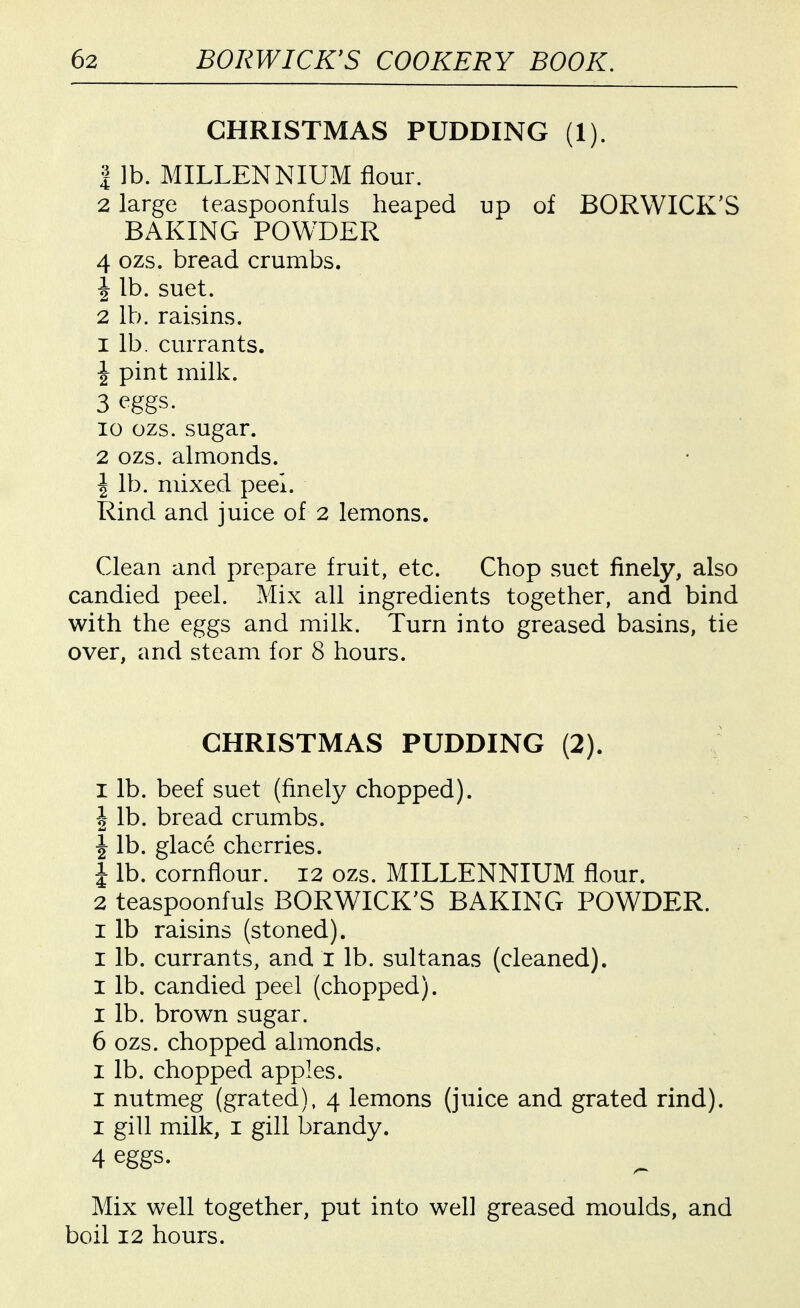 CHRISTMAS PUDDING (1). 1 ]b. MILLENNIUM flour. 2 large teaspoonfuls heaped up of BORWICK'S BAKING POWDER 4 ozs. bread crumbs. 1 lb. suet. 2 lb. raisins. 1 lb. currants. J pint milk. 3 eggs. 10 ozs. sugar. 2 ozs. almonds. I lb. mixed peel. Rind and juice of 2 lemons. Clean and prepare fruit, etc. Chop suet finely, also candied peel. Mix all ingredients together, and bind with the eggs and milk. Turn into greased basins, tie over, and steam for 8 hours. CHRISTMAS PUDDING (2). I lb. beef suet (finely chopped). I lb. bread crumbs. J lb. glace cherries. 1 lb. cornflour. I2 ozs. MILLENNIUM flour. 2 teaspoonfuls BORWICK'S BAKING POWDER. I lb raisins (stoned). I lb. currants, and i lb. sultanas (cleaned). I lb. candied peel (chopped). I lb. brown sugar. 6 ozs. chopped almonds. I lb. chopped apples. I nutmeg (grated), 4 lemons (juice and grated rind). I gill milk, I gill brandy. 4 eggs. Mix well together, put into well greased moulds, and boil 12 hours.
