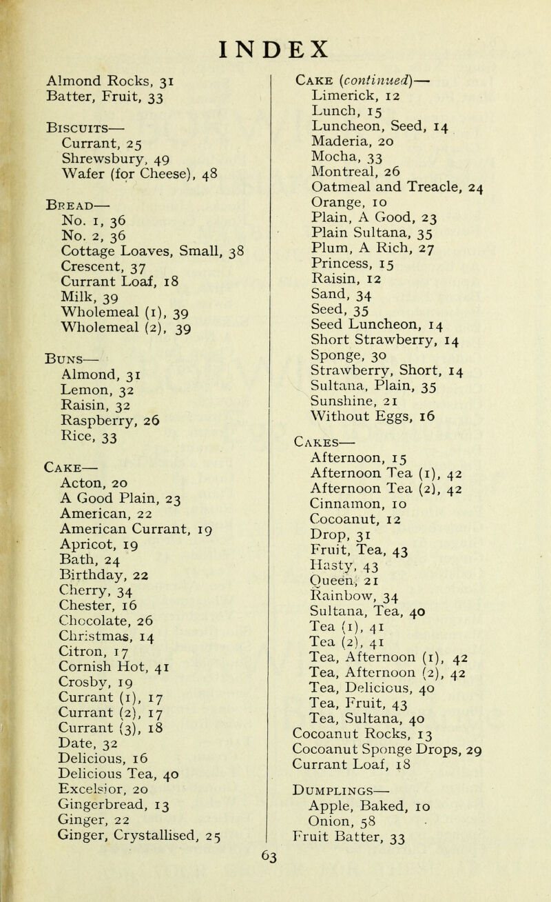 INDEX Almond Rocks, 31 Batter, Fruit, 33 Biscuits— Currant, 25 Shrewsbury, 49 Wafer (for Cheese), 48 Bpead— No. I, 36 No. 2, 36 Cottage Loaves, Small, 38 Crescent, 37 Currant Loaf, 18 Milk, 39 Wholemeal (i), 39 Wholemeal (2), 39 Buns— Almond, 31 Lemon, 32 Raisin, 32 Raspberry, 26 Rice, 33 Cake— Acton, 20 A Good Plain, 23 American, 22 American Currant, 19 Apricot, 19 Bath, 24 Birthday, 22 Cherry, 34 Chester, 16 Chocolate, 26 Christmas, 14 Citron, 17 Cornish Hot, 41 Crosby, 19 Currant (i), 17 Currant (2), 17 Currant (3), 18 Date, 32 Delicious, 16 Delicious Tea, 40 Excelsior, 20 Gingerbread, 13 Ginger, 22 Ginger, Crystallised, 25 Cake [continued)— Limerick, 12 Lunch, 15 Luncheon, Seed, 14 Maderia, 20 Mocha, 33 Montreal, 26 Oatmeal and Treacle, 24 Orange, 10 Plain, A Good, 23 Plain Sultana, 35 Plum, A Rich, 27 Princess, 15 Raisin, 12 Sand, 34 Seed, 35 Seed Luncheon, 14 Short Strawberry, 14 Sponge, 30 Strawberry, Short, 14 Sultana, Plain, 35 Sunshine, 21 Without Eggs, 16 Cakes— Afternoon, 15 Afternoon Tea (i), 42 Afternoon Tea (2), 42 Cinnamon, 10 Cocoanut, 12 Drop, 31 Fruit, Tea, 43 Hasty, 43 Queen, 21 Rainbow, 34 Sultana, Tea, 40 Tea (i), 41 Tea (2), 41 Tea, Afternoon (i), 42 Tea, Afternoon (2), 42 Tea, Delicious, 40 Tea, Fruit, 43 Tea, Sultana, 40 Cocoanut Rocks, 13 Cocoanut Sponge Drops, 29 Currant Loaf, 18 Dumplings— Apple, Baked, 10 Onion, 58 Fruit Batter, 33
