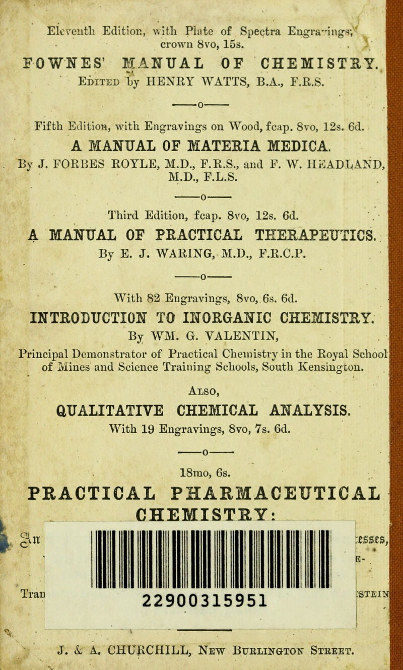 Eleventh Edition, with Piute of Spectra Engraving^ crown 8vo, 15s. . J; FOWNES' MANUAL OF CHEMISTS Y. Edited by HENRY WATTS, B.A., F.R.S. Fifth Edition, with Engravings on Wood, fcap. 8vo, 12s. 6d. A MANUAL OF MATERIA MEDIC A. By J. FORBES ROYLE, M.D., F.R.S., and F. W. HEADLAND, M.D., F.L.S. Third Edition, fcap. 8vo, 12s. 6d. A MANUAL OF PRACTICAL THERAPEUTICS. By E. J. WARING, M.D., F.R.C.P. With 82 Engravings, 8vo, 6s. 6d. INTRODUCTION TO INORGANIC CHEMISTRY. By WM. G. VALENTIN, Principal Demonstrator of Practical Chemistry in the Royal School of Mines and Science Training Schools, South Kensington. Also, QUALITATIVE CHEMICAL ANALYSIS. With 19 Engravings, 8vo, 7s. 6d. 18mo, 6s. PRACTICAL PHARMACEUTICAL CHEMISTRY: 22900315951