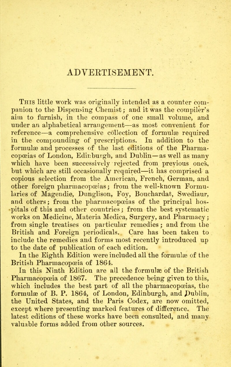 ADVERTISEMENT. This little work was originally intended as a counter com- panion to the Dispensing Chemist; and it was the compiler's aim to furnish, in the compass of one small volume, and under an alphabetical arrangement—as most convenient for reference—a comprehensive collection of formulae required in the compounding of prescriptions. In addition to the formulae and processes of the last editions of the Pharma- copoeias of London, Edinburgh, and Dublin—as well as many which have been successively rejected from previous ones, but which are still occasionally required—it has comprised a copious selection from the American, French, German, and other foreign pharmacopoeias; from the well-known Formu- laries of Magendie, Dunglison, Foy, Bouchardat, Swediaur, and others; from the pharmacopoeias of the principal hos- pitals of this and other countries; from the best systematic works on Medicine, Materia Medica, Surgery, and Pharmacy; from single treatises on particular remedies; and from the British and Foreign periodicals. Care has been taken to include the remedies and forms most recently introduced up to the date of publication of each edition. In the Eighth Edition were included all the formulae of the British Pharmacopoeia of 1864. In this Ninth Edition are all the formulae of the British Pharmacopoeia of 1867. The precedence being given to this, which includes the best part of all the pharmacopoeias, the formulae of B. P. 1864, of London, Edinburgh, and £>ublin, the United States, and the Paris Codex, are now omitted, except where presenting marked features of difference. The latest editions of these works have been consulted, and many valuable forms added from other sources.