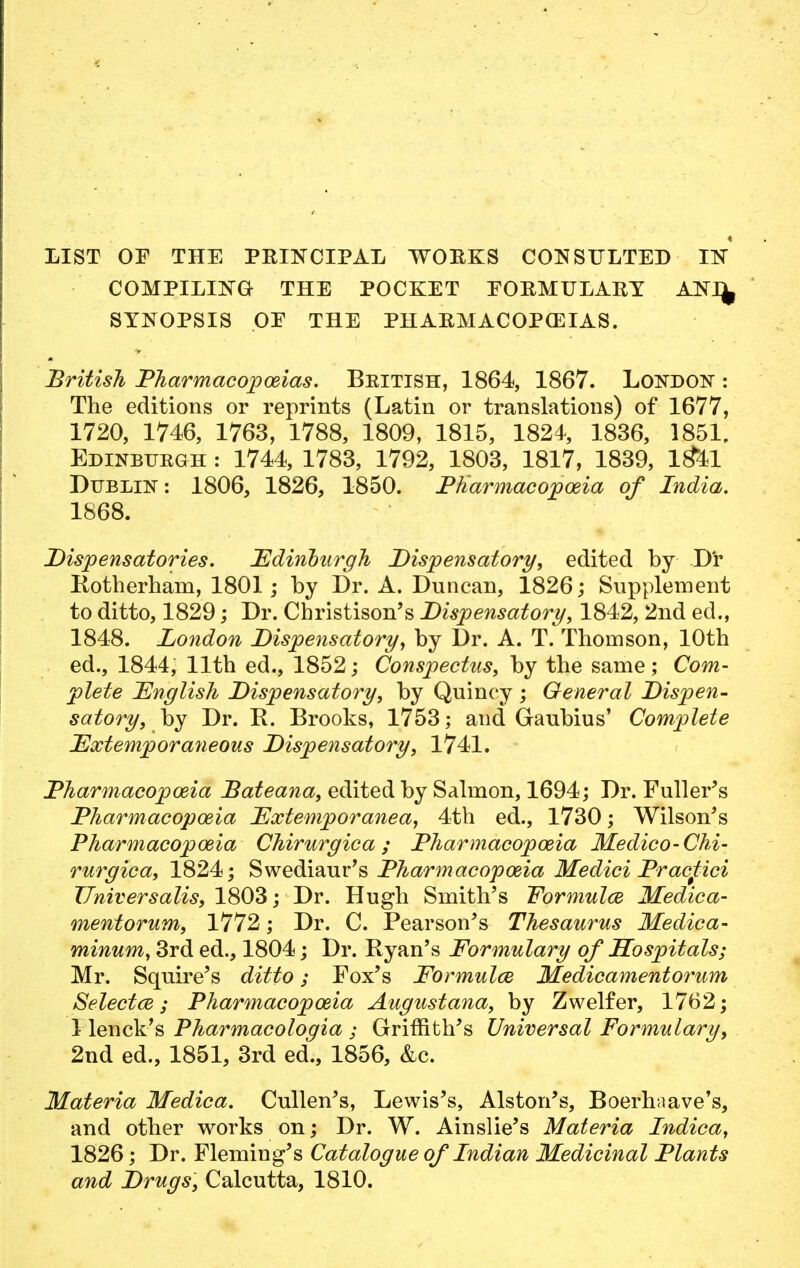 LIST OF THE PRINCIPAL WORKS CONSULTED IIS COMPILING THE POCKET EORMULARY ANI^ SYNOPSIS OE THE PHARMACOPEIAS. British Pharmacopoeias. British, 1864, 1867. London : The editions or reprints (Latin or translations) of 1677, 1720, 1746, 1763, 1788, 1809, 1815, 1824, 1836, 1851, Edinburgh : 1744, 1783, 1792, 1803, 1817, 1839, l&l Dublin: 1806, 1826, 1850. Pharmacopoeia of India. 1868. Dispensatories. Edinburgh Dispensatory, edited by D'r Rotherham, 1801 ; by Dr. A. Duncan, 1826; Supplement to ditto, 1829; Dr. Cbristison's Dispensatory, 1842, 2nd eel., 1848. London Dispensatory, by Dr. A. T. Thomson, 10th ed., 1844, 11th ed., 1852; Conspectus, by the same; Com- plete English Dispensatory, by Quincy ; General Dispen- satory, by Dr. R. Brooks, 1753; and Gaubius' Complete Extemporaneous Dispensatory, 1741. Pharmacopoeia Bateana, edited by Salmon, 1694; Dr. Fuller's Pharmacopoeia Extemporanea, 4th ed., 1730; Wilson's Pharmacopoeia Chirurgica; Pharmacopoeia Medico-Chi- rurgica, 1824; Swediaur's Pharmacopoeia Medici Pracftici Universalis, 1803; Dr. Hugh Smith's Formulce Medica- mentorum, ; Dr. C. Pearson's Thesaurus Medica- minum, 3rd ed., 1804; Dr. Ryan's Formulary of Hospitals; Mr. Squire's ditto; Fox's Formulce Medicamentorum Selectw; Pharmacopoeia Augustana, by Zwelfer, 1762; 1 lenck's Pharmacologia ; Griffith's Universal Formulary, 2nd ed., 1851, 3rd ed., 1856, &c. Materia Medica. Cullen's, Lewis's, Alston's, Boerhaave's, and other works on; Dr. W. Ainslie's Materia Indica, 1826; Dr. Fleming's Catalogue of Indian Medicinal Plants and Drugs, Calcutta, 1810.
