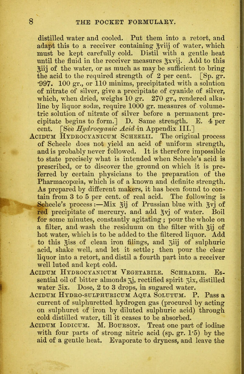 distilled water and cooled. Put them into a retort, and adapt this to a receiver containing §viij of water, which must be kept carefully cold. Distil with a gentle heat until the fluid in the receiver measures §xvij. Add to this girj of the water, or as much as may be sufficient to bring the acid to the required strength of 2 per cent. [Sp. gr. •997* 100 gr., or 110 minims, precipitated with a solution of nitrate of silver, give a precipitate of cyanide of silver, which, when dried, weighs 10 gr. 270 gr., rendered alka- line by liquor sodse, require 1000 gr. measures of volume- tric solution of nitrate of silver before a permanent pre- cipitate begins to form.] D. Same strength. E. 4 per cent. [See Hydrocyanic Acid in Appendix III.] Acidum Hydrocyanicum Scheelii. The original process of Scheele does not yield an acid of uniform strength, and is probably never followed. It is therefore impossible to state precisely what is intended when Scheele's acid is prescribed, or to discover the ground on which it is pre- ferred by certain physicians to the preparation of the Pharmacopoeia, which is of a known and definite strength. As prepared by different makers, it has been found to con- tain from 3 to 5 per cent, of real acid. The following is Scheele's process:—Mix §ij of Prussian blue with §vj of red precipitate of mercury, and add §vj of water. Boil for some minutes, constantly agitating ; pour the whole on a filter, and wash the residuum on the filter with Jij of hot water, which is to be added to the filtered liquor. Add to this §iss of clean iron filings, and 3iij of sulphuric acid, shake well, and let it settle; then pour the clear liquor into a retort, and distil a fourth part into a receiver well luted and kept cold. Acidum Hydrocyanicum Vegetabile. Schrader. Es- sential oil of bitter almonds 3j, rectified spirit 3ix, distilled water 3ix. Dose, 2 to 3 drops, in sugared water. Acidum Hydro-sulphtjricum Aqua Solutum. P. Pass a current of sulphuretted hydrogen gas (procured by acting on sulphuret of iron by diluted sulphuric acid) through cold distilled water, till it ceases to be absorbed. Acidum Iodicum. M. Bourson. Treat one part of iodine with four parts of strong nitric acid (sp. gr. 1*5) by the aid of a gentle heat. Evaporate to dryness, and leave the