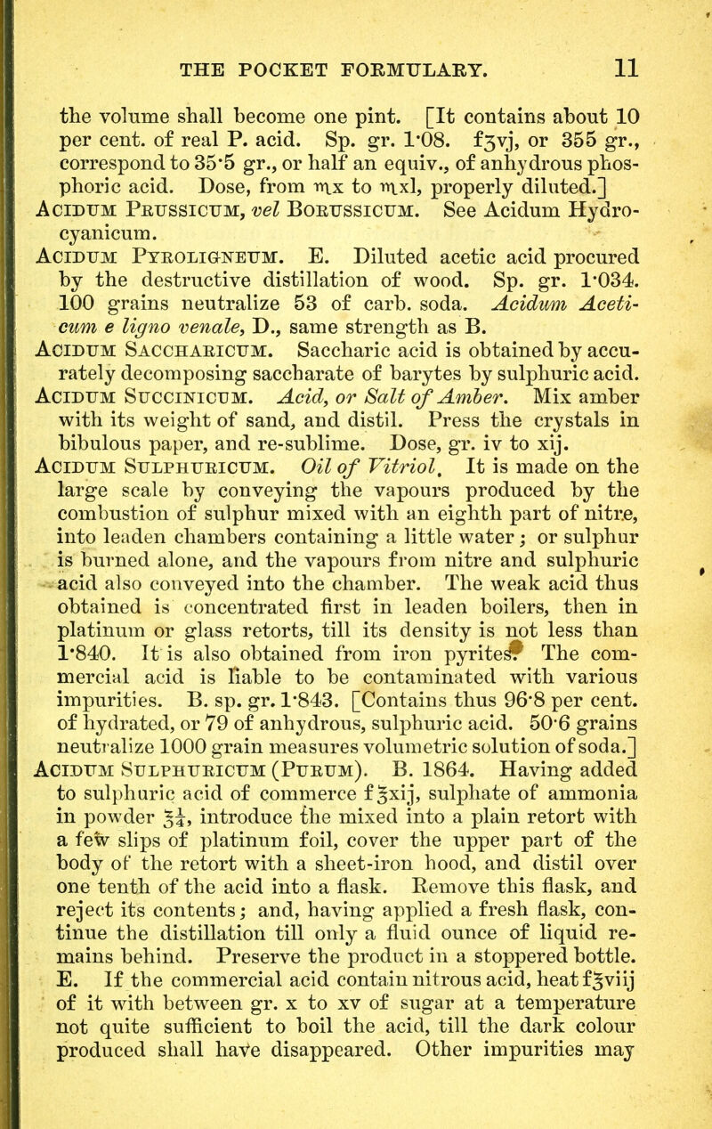 the volume shall become one pint. [It contains about 10 per cent, of real P. acid. Sp. gr. 1*08. f3vj, or 355 gr., correspond to 35*5 gr., or half an equiv., of anhydrous phos- phoric acid. Dose, from to mxl, properly diluted.] AcidUM Peussicum, vel Bortjssicum. See Acidum Hydro- cyanicum. Acidum Pyeoligweum. E. Diluted acetic acid procured by the destructive distillation of wood. Sp. gr. 1*034. 100 grains neutralize 53 of carb. soda. Acidum Aceti- cum e ligno venale, D., same strength as B. Acidum Sacchaeicum. Saccharic acid is obtained by accu- rately decomposing saccharate of barytes by sulphuric acid. Acidum Succinicum. Acid, or Salt of Amber. Mix amber with its weight of sand, and distil. Press the crystals in bibulous paper, and re-sublime. Dose, gr. iv to xij. Acidum Sulphueicum. Oil of Vitriol, It is made on the large scale by conveying the vapours produced by the combustion of sulphur mixed with an eighth part of nitre, into leaden chambers containing a little water; or sulphur is burned alone, and the vapours from nitre and sulphuric acid also conveyed into the chamber. The weak acid thus obtained is concentrated first in leaden boilers, then in platinum or glass retorts, till its density is not less than 1*840. It is also obtained from iron pyrites? The com- mercial acid is liable to be contaminated with various impurities. B. sp. gr. 1*843. [Contains thus 96*8 per cent, of hydrated, or 79 of anhydrous, sulphuric acid. 50*6 grains neutralize 1000 grain measures volumetric solution of soda.] Acidum Sulphueicum (Pueum). B. 1864. Having added to sulphuric acid of commerce f §xij, sulphate of ammonia in powder introduce the mixed into a plain retort with a few slips of platinum foil, cover the upper part of the body of the retort with a sheet-iron hood, and distil over one tenth of the acid into a flask. Remove this flask, and reject its contents; and, having applied a fresh flask, con- tinue the distillation till only a fluid ounce of liquid re- mains behind. Preserve the product in a stoppered bottle. E. If the commercial acid contain nitrous acid, heat f5viij I of it with between gr. x to xv of sugar at a temperature not quite sufficient to boil the acid, till the dark colour produced shall have disappeared. Other impurities may