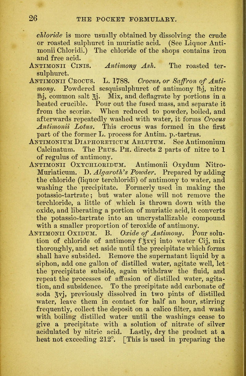 chloride is more usually obtained by dissolving the crude or roasted sulphuret in muriatic acid. (See Liquor Anti- monii Chloridi.) The chloride of the shops contains iron and free acid. Antimonii Cinis. Antimony Ash. The roasted ter- sulphuret. Antimonii Ceoctjs. L. 1788. Crocus, or Saffron of Anti- mony. Powdered sesquisulphuret of antimony tbj, nitre ftj, common salt 5j. Mix, and deflagrate by portions in a heated crucible. Pour out the fused mass, and separate it from the scorise. When reduced to powder, boiled, and afterwards repeatedly washed with water, ib forms Crocus Antimonii Lotus. This crocus was formed in the first part of the former L. process for Antim. p.-tartras. Antimonium Diaphoeeticum Abltjtum. See Antimonium Calcinatuin. The Pbtts. Ph. directs 2 parts of nitre to 1 of regulus of antimony. Antimonii Oxychloeidum. Antimonii Oxydum Nitro- Muriaticum. D. AlgaroWs Powder. Prepared by adding the chloride (liquor terchloridi) of antimony to water, and washing the precipitate. Formerly used in making the potassio-tartrate; but water alone will not remove the terchloride, a little of which is thrown down with the oxide, and liberating a portion of muriatic acid, it converts the potassio-tartrate into an uncrystallizable compound with a smaller proportion of teroxide of antimony. Antimonii Oxidum. B. Oxide of Antimony. Pour solu- tion of chloride of antimony f §xyj into water Cij, mix thoroughly, and set aside until the precipitate which forms shall have subsided. Remove the supernatant liquid by a siphon, add one gallon of distilled water, agitate well, let the precipitate subside, again withdraw the fluid, and repeat the processes of affusion of distilled water, agita- tion, and subsidence. To the precipitate add carbonate of soda §vj, previously dissolved in two pints of distilled water, leave them in contact for half an hour, stirring frequently, collect the deposit on a calico filter, and wash with boiling distilled water until the washings cease to give a precipitate with a solution of nitrate of silver acidulated by nitric acid. Lastly, dry the product at a heat not exceeding 212°. [This is used in preparing the