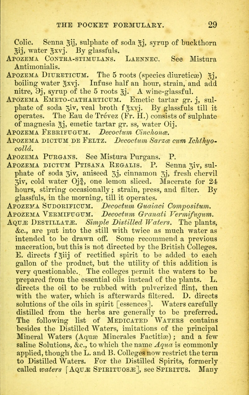 Colic. Senna §ij, sulphate of soda 5j, syrup of buckthorn water §xvj. By glassfuls. Apozema Contra-stimulans. Laennec. See Mistura Antinionialis. Apozema Diureticum. The 5 roots (species diuretica?) Jj, boiling water Jxvj. Infuse half an hour, strain, and add nitre, 9j, syrup of the 5 roots 5j» A wine-glassful. Apozema Emeto-catharticttm. Emetic tartar gr. j, sul- phate of soda 3iv, veal broth f§xvj. By glassfuls till it operates. The Eau de Trevez (Fr. H.) consists of sulphate of magnesia §j, emetic tartar gr. ss, water Oij. Apozema Febrieuqitm. Decoctum Cinchona. Apozema dictum de Feltz. Decoctum SarzcB cum IcMTiyo- colld. Apozema Purgans. See Mistura Purgans. P. Apozema dictum Ptisan a Beoalis. P. Senna 3iv, sul- phate of soda 3iv, aniseed 3j> cinnamon Jj, fresh chervil 3iv, cold water Ojf, one lemon sliced. Macerate for 24 hours, stirring occasionally; strain, press, and filter. By glassfuls, in the morning, till it operates. Apozema Sudorieicum. Decoctum Guaiaci Comjpositum. Apozema Vermieug-um. Decoctum Granati Vermifugum. Aqu^: Destillat-E. Simple Distilled Waters. The plants, &c, are put into the still with twice as much water as intended to be drawn off. Some recommend a previous maceration, but this is not directed by the British Colleges. E. directs f§iij of rectified spirit to be added to each gallon of the product, but the utility of this addition is very questionable.. The colleges permit the waters to be prepared from the essential oils instead of the plants. L. directs the oil to be rubbed with pulverized flint, then with the water, which is afterwards filtered. D. directs solutions of the oils in spirit [essences]. Waters carefully distilled from the herbs are generally to be preferred. The following list of Medicated Waters contains besides the Distilled Waters, imitations of the principal Mineral Waters (Aquse Minerales Factitise); and a few saline Solutions, &c, to which the name Aqua is commonly applied, though the L. and B. Colleges now restrict the term to Distilled Waters. For the Distilled Spirits, formerly called ivaters [AQUiE Spirittjos^:], see Spirittjs. Many