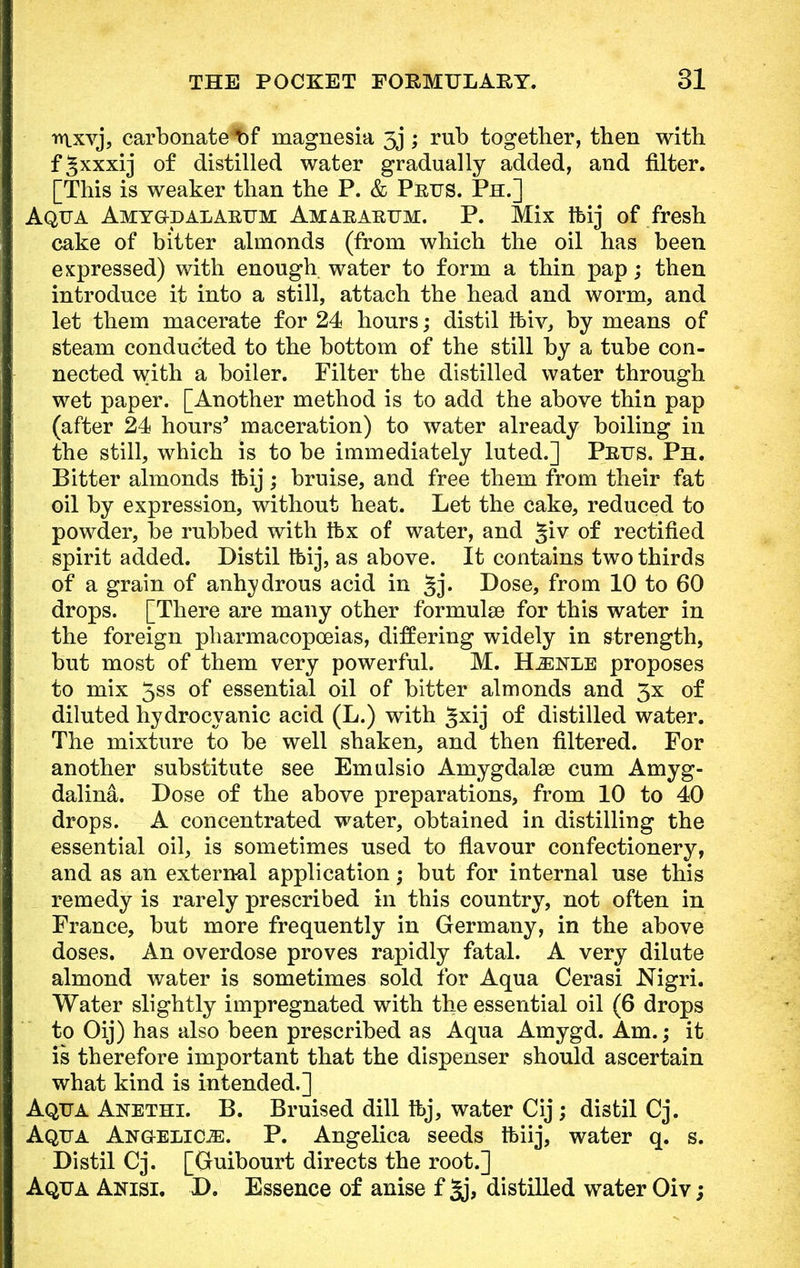 iY|xvj, carbonate^bf magnesia 3j; rub together, then with fgxxxij of distilled water gradually added, and filter. [This is weaker than the P. & Prus. Ph.] Aqua Amygkdalarum Amararum. P. Mix ibij of fresh cake of bitter almonds (from which the oil has been expressed) with enough water to form a thin pap; then introduce it into a still, attach the head and worm, and let them macerate for 24 hours; distil ifciv, by means of steam conducted to the bottom of the still by a tube con- nected with a boiler. Filter the distilled water through wet paper. [Another method is to add the above thin pap (after 24 hours' maceration) to water already boiling in the still, which is to be immediately luted.] Prus. Ph. Bitter almonds tfeij ; bruise, and free them from their fat oil by expression, without heat. Let the cake, reduced to powder, be rubbed with Ibx of water, and §iv of rectified spirit added. Distil tbij, as above. It contains two thirds of a grain of anhydrous acid in Dose, from 10 to 60 drops. [There are many other formulaa for this water in the foreign pharmacopoeias, differing widely in strength, but most of them very powerful. M. H^nle proposes to mix 5ss of essential oil of bitter almonds and 3x of diluted hydrocyanic acid (L.) with gxij of distilled water. The mixture to be well shaken, and then filtered. For another substitute see Emulsio Amygdalae cum Amyg- dalina. Dose of the above preparations, from 10 to 40 drops. A concentrated water, obtained in distilling the essential oil, is sometimes used to flavour confectionery, and as an external application; but for internal use this remedy is rarely prescribed in this country, not often in France, but more frequently in Germany, in the above doses. An overdose proves rapidly fatal. A very dilute almond water is sometimes sold for Aqua Cerasi Nigri. Water slightly impregnated with the essential oil (6 drops to Oij) has also been prescribed as Aqua Amygd. Am.; it is therefore important that the dispenser should ascertain what kind is intended.] Aqua Anethi. B. Bruised dill ibj, water Cij; distil Cj. Aqua Angelica. P. Angelica seeds Ibiij, water q. s. Distil Cj. [Guibourt directs the root.] Aqua Anisi. D. Essence of anise f 3j, distilled water Oiv;