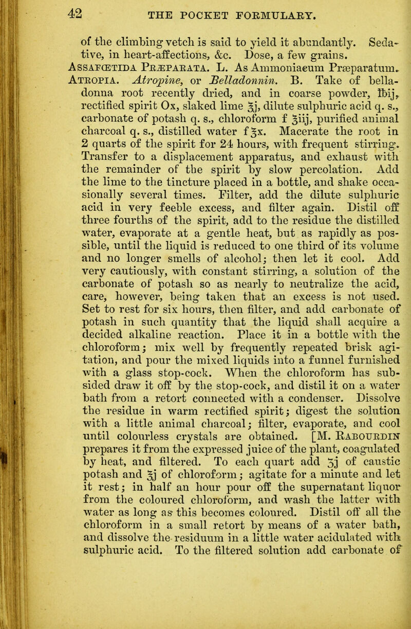 of the climbing vetch is said to yield it abundantly. Seda- tive, in heart-affections, &c. Dose, a few grains. Assafcetida Pejepaeata. L. As Ammoniaeum Praaparatum* Ateopia. Atropine, or Belladonnin. B. Take of bella- donna root recently dried, and in coarse powder, Ibij, rectified spirit Ox, slaked lime §j, dilute sulphuric acid q. s., carbonate of potash q. s., chloroform f Jiij, purified animal charcoal q. s., distilled water f ^x. Macerate the root in 2 quarts of the spirit for 24 hours, with frequent stirring. Transfer to a displacement apparatus, and exhaust with the remainder of the spirit by slow percolation. Add the lime to the tincture placed in a bottle, and shake occa- sionally several times. Filter, add the dilute sulphuric acid in very feeble excess, and filter again. Distil off three fourths of the spirit, add to the residue the distilled water, evaporate at a gentle heat, but as rapidly as pos- sible, until the liquid is reduced to one third of its volume and no longer smells of alcohol; then let it cool. Add very cautiously, with constant stirring, a solution of the carbonate of potash so as nearly to neutralize the acid, care, however, being taken that an excess is not used. Set to rest for six hours, then filter, and add carbonate of potash in such quantity that the liquid shall acquire a decided alkaline reaction. Place it in a bottle with the chloroform; mix well by frequently repeated brisk agi- tation, and pour the mixed liquids into a funnel furnished with a glass stop-cock. When the chloroform has sub- sided draw it off by the stop-cock, and distil it on a water bath from a retort connected with a condenser. Dissolve the residue in warm rectified spirit; digest the solution with a little animal charcoal; filter, evaporate, and cool until colourless crystals are obtained. [M. Rabouedin prepares it from the expressed juice Of the plant, coagulated by heat, and filtered. To each quart add 5] of caustic potash and 5j of chloroform; agitate for a minute and let it rest; in half an hour pour off the supernatant liquor from the coloured chloroform, and wash the latter with water as long as- this becomes coloured. Distil off all the chloroform in a small retort by means of a water bath, and dissolve the residuum in a little water acidulated with sulphuric acid. To the filtered solution add carbonate of