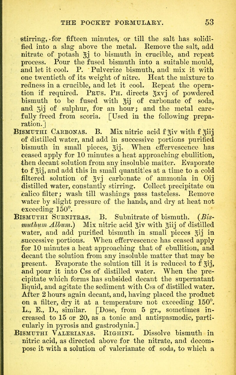 stirring', - for fifteen minutes, or till the salt has solidi- fied into a slag above the metal. Remove the salt, add nitrate of potash 5,1 to bismuth in crucible, and repeat process. Pour the fused bismuth into a suitable mould, and let it cool. P. Pulverize bismuth, and mix it with one twentieth of its weight of nitre. Heat the mixture to redness in a crucible, and let it cool. Repeat the opera- tion if required. Puus. Ph. directs §xvj of powdered bismuth to be fused with 59 of carbonate of soda, and 5ij of sulphur, for an hour; and the metal care- fully freed from scoria. [Used in the following prepa- ration.] Bismuthi Caebonas. B. Mix nitric acid f jiv with f ^iij of distilled water, and add in successive portions purified bismuth in small pieces, §ij. When effervescence, has ceased apply for 10 minutes a heat approaching ebullition, then decant solution from any insoluble matter. Evaporate to f §ij, and add this in small quantities at a time to a cold filtered solution of §vj carbonate of ammonia in Oij distilled water, constantly stirring. Collect precipitate on calico filter; wash till washings pass tasteless. Remove water by slight pressure of the hands, and dry at heat not exceeding 150°. Bismuthi Subnitkas. B. Subnitrate of bismuth. (Bis- muthum Album.) Mix nitric acid §iv with giij of distilled water, and add purified bismuth in small pieces ^ij in successive portions. When effervescence has ceased apply for 10 minutes a heat approaching that of ebullition, and decant the solution from any insoluble matter that may be present. Evaporate the solution till it is reduced to f §ij, and pour it into Css of distilled water. When the pre- cipitate which forms has subsided decant the supernatant liquid, and agitate the sediment with Css of distilled water. After 2 hours again decant, and, having placed the product on a filter, dry it at a temperature not exceeding 150°. L., E., D., similar. [Dose, from 5 gr., sometimes in- creased to 15 or 20, as a tonic and antispasmodic, parti- cularly in pyrosis and gastrodynia.] Bismuthi Valerianas. Righini. Dissolve bismuth in nitric acid, as directed above for the nitrate, and decom- pose it with a solution of valerianate of soda, to which a