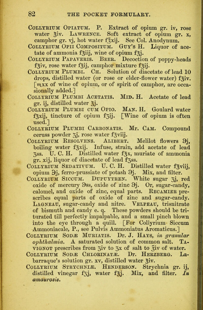 Collteium Opiatttm. P. Extract of opium gr. iv, rose water ^iv. Lawrence. Soft extract of opium gr. x, camphor gr. vj, hot water f^xij. See Col. Anodynum. Collyrium Opii Compositum. Guy's H. Liquor of ace- tate of ammouia f^iij? wine of opium f^j. Collyrium Papaveris. Beer. Decoction of poppy-heads f^iv, rose water f^ij, camphor mixture f^ij. Collyrium Plumbi. Ch. Solution of diacetate of lead 10 drops, distilled water (or rose or elder-flower water) f^iv. [inxx of wine of opium, or of spirit of camphor, are occa- sionally added.] Collyrium Plijmbi Acetatis. Mid. H. Acetate of lead gr. ij, distilled water §j. Collyrium Plumbi cum Opio. Man. H. Goulard water f^xij, tincture of opium f5ij. [Wine of opium is often used.] Collyrium Plumbi Carbonatis. Mr. Cam. Compound ceruss powder 3j, rose water f^viij. Collyrium Resolvens. Alibert. Melilot flowers 9j, boiling water fjxij. Infuse, strain, add acetate of lead 3ss. U. C. H. Distilled water fjx, muriate of ammonia gr. xrj, liquor of diacetate of lead f3ss. Collyrium Sedativum. U. C. H. Distilled water f^viij, opium 9j, ferro-prussiate of potash 9j. Mix, and filter. Collyrium Siccum. Dupuytren. White sugar 3j, red oxide of mercury 9ss, oxide of zinc 9j. Or, sugar-candy, calomel, and oxide of zinc, equal parts. Recamier pre- scribes equal parts of oxide of zinc and sugar-candy. Lag-neau, sugar-candy and nitre. Velpeau, trisnitrate of bismuth and candy e. q. These powders should be tri- turated till perfectly impalpable, and a small pinch blown into the eye through a quill. [For Collyrium Siccum Ammoniacale, P., see Pulvis Ammoniatus Aromaticus.] Collyrium Sodjs Muriatis. Dr. J. Hays, in granular ophthalmia, A saturated solution of common salt. Ta- vionot prescribes from 3iv to 3x of salt to Jiv of water. Collyrium Sode Chlorinate. Dr. Herzberg-. La- barraque's solution gr. xv, distilled water Jiv. Collyrium Strychnle. Henderson. Strychnia gr. ij, distilled vinegar £53, water fjj. Mix, and filter. In amaurosis.