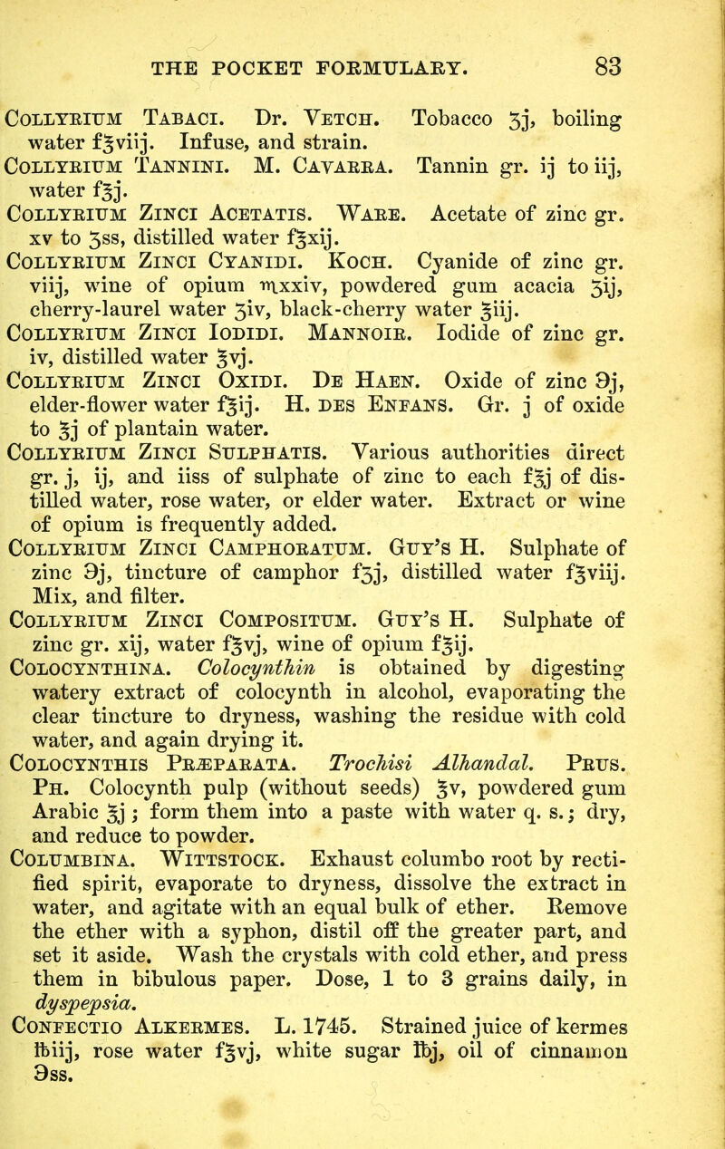 Collyrium Tabaci. Dr. Vetch. Tobacco 5j, boiling water f§viij. Infuse, and strain. Collyrium Tannini. M. Cayarra. Tannin gr. ij toiij, water fgj. Collyrium Zinci Acetatis. Ware. Acetate of zinc gr. xv to 3ss, distilled water f^xij. Collyrium Zinci Cyanidi. Koch. Cyanide of zinc gr. viij, wine of opium trtxxiv, powdered gum acacia 5ij, cherry-laurel water 3iv, black-cherry water giij. Collyrium Zinci Iodldi. Mannoir. Iodide of zinc gr. iv, distilled water 5vj. Collyrium Zinci Oxidi. De Haen. Oxide of zinc 9j, elder-flower water f^ij. H. des Eneans. Gr. 3 of oxide to 5j of plantain water. Collyrium Zinci Sulphatis. Various authorities direct gr. j, ij, and iiss of sulphate of zinc to each fjj of dis- tilled water, rose water, or elder water. Extract or wine of opium is frequently added. Collyrium Zinci Camphoratum. Guy's H. Sulphate of zinc 9j, tincture of camphor £33, distilled water f^viij. Mix, and filter. Collyrium Zinci Compositum. Guy's H. Sulphate of zinc gr. xij, water fjvj, wine of opium f^ij. Colocynthina. Colocynthin is obtained by digesting watery extract of colocynth in alcohol, evaporating the clear tincture to dryness, washing the residue with cold water, and again drying it. Colocynthis Pr^parata. Trochisi Alhandal. Prus. Ph. Colocynth pulp (without seeds) §v, powdered gum Arabic §j ; form them into a paste with water q. s.; dry, and reduce to powder. Columbina. Wittstock. Exhaust columbo root by recti- fied spirit, evaporate to dryness, dissolve the extract in water, and agitate with an equal bulk of ether. Remove the ether with a syphon, distil off the greater part, and set it aside. Wash the crystals with cold ether, and press them in bibulous paper. Dose, 1 to 3 grains daily, in dyspepsia. Confectio Alkermes. L. 1745. Strained juice of kermes Ibiij, rose water fjvj, white sugar Ibj, oil of cinnamon 3ss.