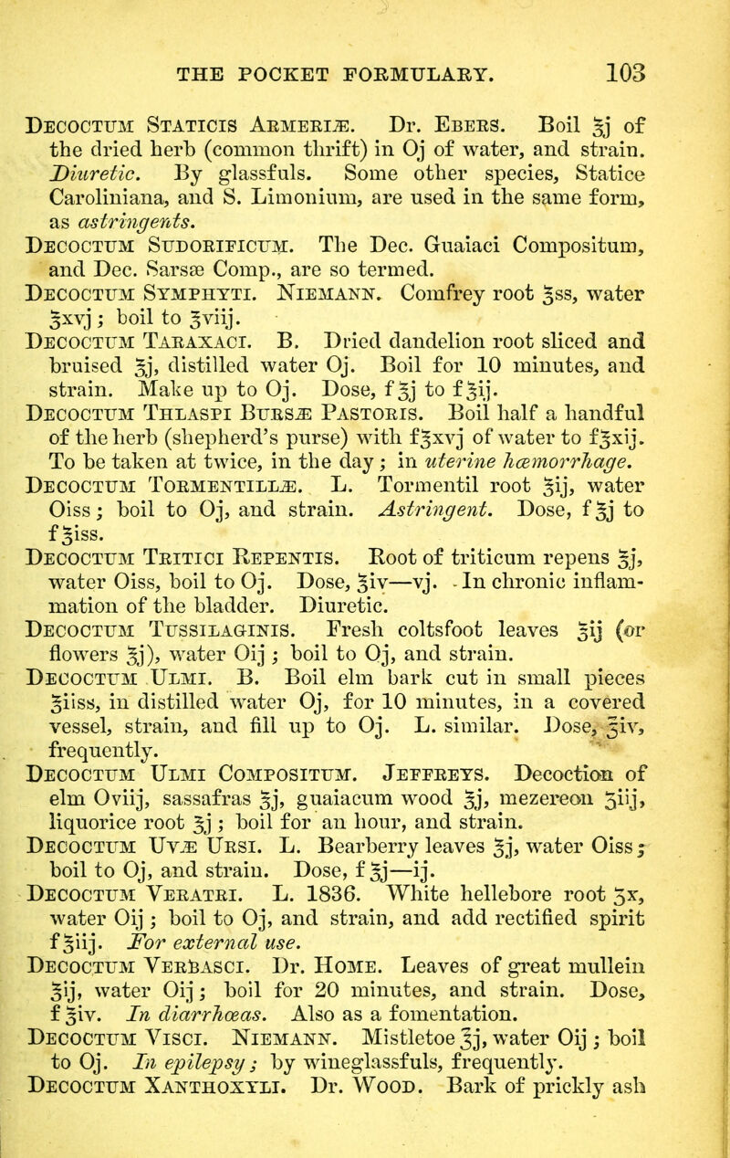 Decoctum Staticis Armerije. Dr. Ebees. Boil %j of the dried herb (common thrift) in Oj of water, and strain. Diuretic. By glassfuls. Some other species, Statice Caroliniana, and S. Limonium, are nsed in the same form, as astringents. Decoctum Sudorieicum. The Dec. Guaiaci Compositum, and Dec. Sarsse Comp., are so termed. Decoctum Symphyti. Niemann. Comfrey root gss, water gxvj; boil to ^viij. Decoctum Taraxaci. B. Dried dandelion root sliced and bruised 5j> distilled water Oj. Boil for 10 minutes, and strain. Make up to Oj. Dose, f 5j to f §ij. Decoctum Thlaspi Burs^: Pastoris. Boil half a handful of the herb (shepherd's purse) with f^xvj of water to f^xij. To be taken at twice, in the day; in uterine Jicemorrliage. Decoctum Tormentill.^. L. Tormentil root §ij, water Oiss; boil to Oj, and strain. Astringent. Dose, f 5j to f^iss. Decoctum Tritici Repentis. Root of triticum repens §j, water Oiss, boil to Oj. Dose, §iv—vj. -In chronic inflam- mation of the bladder. Diuretic. Decoctum Tussieag-inis. Fresh coltsfoot leaves gij (or flowers §j), water Oij ; boil to Oj, and strain. Decoctum Ulmi. B. Boil elm bark cut in small pieces Jiiss, in distilled water Oj, for 10 minutes, in a covered vessel, strain, and fill up to Oj. L. similar. Dose, 5iv5 frequently. Decoctum Ulmi Compositum. Jeeereys. Decoction of elm Oviij, sassafras §j, guaiacum wood §j, mezereon 5iij, liquorice root 3j ; boil for an hour, and strain. Decoctum Uv^: Ursi. L. Bearberry leaves 3j, water Oiss ; boil to Oj, and strain. Dose, f §j—ij. Decoctum Veratri. L. 1836. White hellebore root 5x, water Oij ; boil to Oj, and strain, and add rectified spirit f §iij. For external use. Decoctum Verbasci. Dr. Home. Leaves of great mullein §ij, water Oij; boil for 20 minutes, and strain. Dose, f §iv. In diarrhoeas. Also as a fomentation. Decoctum Viscr. Niemann. Mistletoe ^j, water Oij ; boil to Oj. In epilepsy ; by wineglassfuls, frequently. Decoctum Xanthoxyli. Dr. Wood. Bark of prickly ash