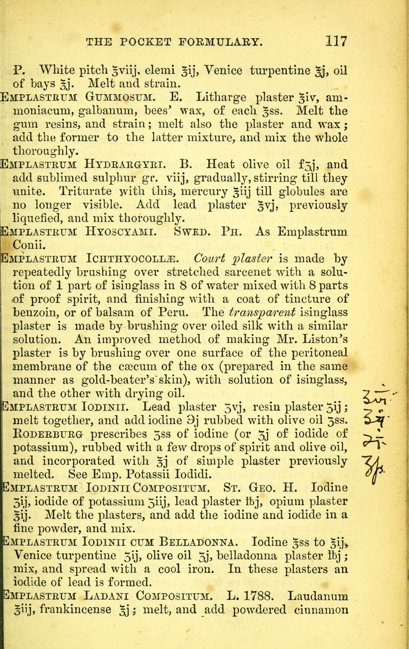 P. White pitch Sviij, elemi ^ij, Venice turpentine ^j, oil of bays 5j- Melt and strain. Emplasteum Gummosum. E. Litharge plaster §iv, am- moniacum, galbanum, bees' wax, of each ^ss. Melt the gum resins, and strain; melt also the plaster and wax; add the former to the latter mixture, and mix the whole thoroughly. Emplasteum Hydeaegyei. B. Heat olive oil f3j, and add sublimed sulphur gr. viij, gradually, stirring till they unite. Triturate with this, mercury giij till globules are no longer visible. Add lead plaster §vj, previously liquefied, and mix thoroughly. Emplasteum Hyoscyami. Swed. Ph. As Emplastrum Conii. Emplasteum Ichthyocoll^:. Court plaster is made by repeatedly brushing over stretched sarcenet with a solu- tion of 1 part of isinglass in 8 of water mixed with 8 parts of proof spirit, and finishing with a coat of tincture of benzoin, or of balsam of Peru. The transparent isinglass plaster is made by brushing over oiled silk with a similar solution. An improved method of making Mr. Liston's plaster is by brushing over one surface of the peritoneal membrane of the csecum of the ox (prepared in the same manner as gold-beater's'skin), with solution of isinglass, and the other with drying oil. Emplasteum Iodinii. Lead plaster 5vj, resin plaster 5ij; j melt together, and add iodine 9j rubbed with olive oil 3ss. Rodeebueg prescribes 5ss of iodine (or 3j of iodide of potassium), rubbed with a few drops of spirit and olive oil, and incorporated with §j of simple plaster previously melted. See Emp. Potassii Iodidi. Emplasteum Iodinii Compositum. St. Geo. H. Iodine 5ij, iodide of potassium 5iij, lead plaster ftYj, opium plaster §ij. Melt the plasters, and add the iodine and iodide in a fine powder, and mix. Emplasteum Iodikli cum Belladonna. Iodine §ss to JijV Venice turpentine 5lj> olive oil 3j, belladonna plaster ibj ; mix, and spread with a cool iron. In these plasters an iodide of lead is formed. Emplasteum Ladani Compositum. L. 1788. Laudanum giij, frankincense §j; melt, and add powdered cinnamon