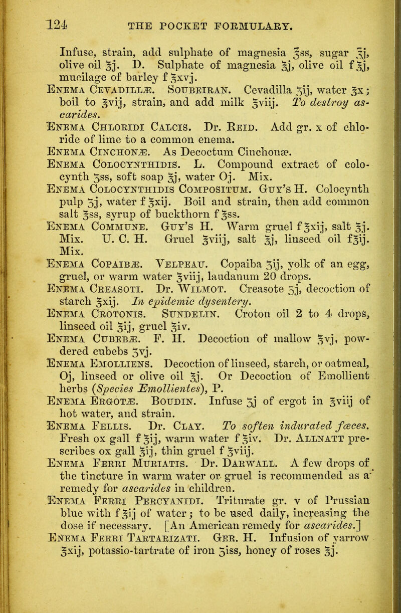 Infuse, strain, add sulphate of magnesia %s$, sugar Jj, olive oil §j. D. Sulphate of magnesia §j, olive oil f 5j> mucilage of barley f §xvj. Enema CevadilljE. Soubeiran. Cevadilla 3ij, water ; boil to §vij, strain, and add milk §viij. To destroy as- carides. Enema Chloridi Calcis. Dr. Beld. Add gr. x of chlo- ride of lime to a common enema. Enema Cinchonje. As Decoctuni Cinchona*. Enema Colocynthidis. L. Compound extract of colo- cynth 5ss, soft soap Jj> water Oj. Mix. Enema Colocynthidis Compositum. Guy's H. Colocynth pulp 5j, water f ^xij. Boil and strain, then add common salt 5ss, syrup of buckthorn f Jss. Enema Commune. Guy's H. Warm gruel f^xij, salt §j. Mix. U. C. H. Gruel gviij, salt §j, linseed oil fjij. Mix. Enema Copaiba. Velpeau. Copaiba 5ij, yolk of an egg, gruel, or warm water ^viij, laudanum 20 drops. Enema Creasoti. Dr. Wilmot. Creasote 5j, decoction of starch §xij. In epidemic dysentery. Enema Ceotonis. Sundelin. Croton oil 2 to 4 drops, linseed oil §ij, gruel §iv. Enema Cubeb^e. F. H. Decoction of mallow £vj, pow- dered cubebs 5vj. Enema Emolliens. Decoction of linseed, starch, or oatmeal, Oj, linseed or olive oil 5j. Or Decoction of Emollient herbs {Species 'Emollient es), P. Enema Ergots. Boudin. Infuse 5j of ergot in ^viij of hot water, and strain. Enema Fellis. Dr. Clay. To soften indurated fceces. Fresh ox gall f §ij, warm water f ^iv. Dr. Allnatt pre- scribes ox gall gij, thin gruel f ^viij. Enema Ferri Muriatis. Dr. Darwall. A few drops of ^ the tincture in warm water or gruel is recommended as a* remedy for ascarides in children. Enema Ferri Percyanidi. Triturate gr. v of Prussian blue with f^ij of water; to be used daily, increasing the dose if necessary. [An American remedy for ascarides.] Enema Ferri Tartarizati. Ger. H. Infusion of yarrow ^xij, potassio-tartrate of iron 5iss, honey of roses §j.