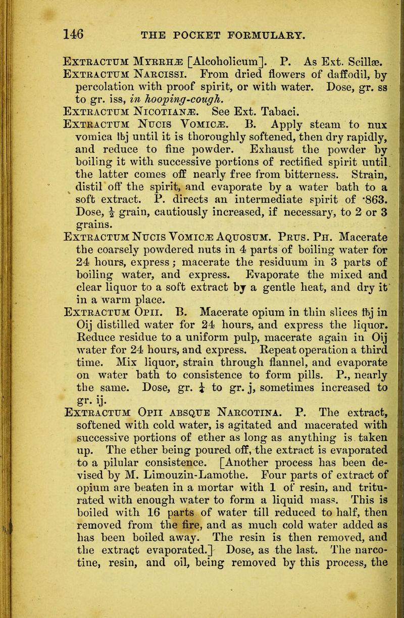 Extractum Myrrhs [Alcoholicum]. P. As Ext. Scillae. Extractum Narcissi. From dried flowers of daffodil, by percolation witb proof spirit, or with water. Dose, gr. ss to gr. iss, in hooping-cough. Extractum Nicotians. See Ext. Tabaci. Extractum Nucis Vomica. B. Apply steam to nux vomica Ibj until it is thoroughly softened, then dry rapidly, and reduce to fine powder. Exhaust the powder by boiling it witb successive portions of rectified spirit until, the latter comes off nearly free from bitterness. Strain, distil off tbe spirit, and evaporate by a water bath to a soft extract. P. directs an intermediate spirit of '863. Dose, ^ grain, cautiously increased, if necessary, to 2 or 3 grains. Extractum Nucis Vomicae Aquosum. Prus. Ph. Macerate the coarsely powdered nuts in 4 parts of boiling water for 24 hours, express; macerate the residuum in 3 parts of boiling water, and express. Evaporate the mixed and clear liquor to a soft extract by a gentle heat, and dry it in a warm place. Extractum Opii. B. Macerate opium in thin slices tbj in Oij distilled water for 24 hours, and express the liquor. Reduce residue to a uniform pulp, macerate again in Oij water for 24 hours, and express. Repeat operation a third time. Mix liquor, strain through flannel, and evaporate on water bath to consistence to form pills. P., nearly the same. Dose, gr. i to gr. j, sometimes increased to gr. ij. Extractum Opii absque Narcotina. P. The extract, softened with cold water, is agitated and macerated with successive portions of ether as long as anything is taken up. The ether being poured off, the extract is evaporated to a pilular consistence. [Another process has been de- vised by M. Limouzin-Lamothe. Four parts of extract of opium are beaten in a mortar with 1 of resin, and tritu- rated with enough water to form a liquid mass. This is boiled with 16 parts of water till reduced to half, then removed from the fire, and as much cold water added as has been boiled away. The resin is then removed, and the extract evaporated.] Dose, as the last. The narco- tine, resin, and oil, being removed by this process, the