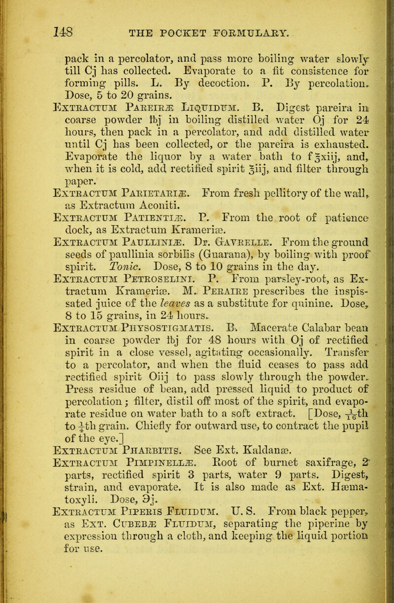 pack in a percolator, and pass more boiling water slowly till Cj has collected. Evaporate to a fit consistence for forming pills. L. By decoction. P. By percolation. Dose, 5 to 20 grains. Exteactum Paeeieje Liquidum. B. Digest pareira in coarse powder ibj in boiling distilled water Oj for 24 hours, then pack in a percolator, and add distilled water until Cj has been collected, or the pareira is exhausted. Evaporate the liquor by a water bath to f^xiij, and, when it is cold, add rectified spirit §iij, and filter through paper. Exteactum Paeietaei^:. From fresh pellitory of the wall* as Extractum Aconiti. Exteactum Patiently. P. From the root of patience dock, as Extractum Krameria). Exteactum Paullunxe. Dr. GtAveelle. From the ground seeds of paullinia sorbin's (Guarana), by boiling with proof spirit. Tonic. Dose, 8 to 10 grains in the day. Exteactum Peteoseliki. P. From parsley-root, as Ex- tractum Ivrameria?. M.. Peeaiee prescribes the inspis- sated juice of the leaves as a substitute for quinine. Dose, 8 to 15 grains, in 24 hours.. Exteactum Physostigmatis. B. Macerate Calabar bean in coarse powder ftj for 48 hours with Oj of rectified spirit in a close vessel, agitating occasionally. Transfer to a percolator, and when the fluid ceases to pass add rectified spirit Oiij to pass slowly through the powder. Press residue of bean, add pressed liquid to product of percolation; filter, distil off most of the spirit, and evapo- rate residue on water bath to a soft extract. [Dose, TVth to -Jth grain. Chiefly for outward use, to contract the pupil of the eye.] Exteactum Phaebitis. See Ext. Kaldana?. Exteactum Pimpinell^:. Root of burnet saxifrage, 2' parts, rectified spirit 3 parts, water 9 parts. Digest, strain, and evaporate. It is also made as Ext. Hsema- toxyli. Dose, 9j. Exteactum Pipeeis Fluidum. U. S. From black pepper, as Ext. Cubeb^: Fluidum, separating the piperine by expression through a cloth, and keeping the liquid portion for use.